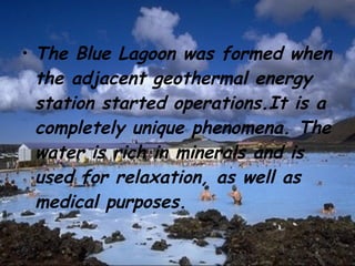 The Blue Lagoon was formed when the adjacent geothermal energy station started operations.It is a completely unique phenomena. The water is rich in minerals and is used for relaxation, as well as medical purposes. 