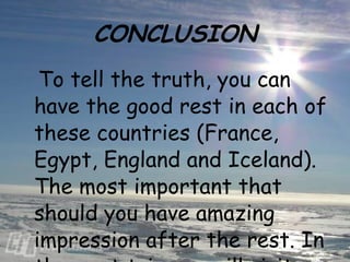 CONCLUSION To tell the truth, you can have the good rest in each of these countries (France, Egypt, England and Iceland). The most important that should you have amazing impression after the rest. In the next trip you will visit other parts of the world which will give you unforgettable sensations.  