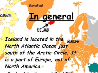 Iceland is located in the North Atlantic Ocean just south of the Arctic Circle. It is a part of Europe, not of North America. Iceland is the world's 18th largest island, and Europe's second largest island following Great Britain.  In general 