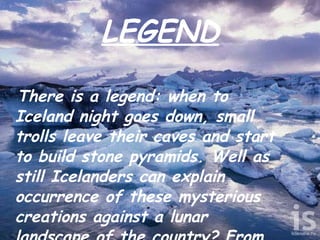 LEGEND There is a legend: when to Iceland night goes down, small trolls leave their caves and start to build stone pyramids. Well as still Icelanders can explain occurrence of these mysterious creations against a lunar landscape of the country? From where undertook these accurately combined heaps of stones? If someone searches for a scientific explanation, it is not the Icelander.  