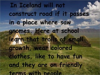 In Iceland will not construct road if it passes in a place where saw gnomes. Here at school learn that trolls of small growth, wear colored clothes, like to have fun and they are on friendly terms with people.  