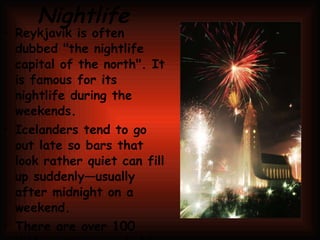 Nightlife Reykjavík is often dubbed "the nightlife capital of the north". It is famous for its nightlife during the weekends. Icelanders tend to go out late so bars that look rather quiet can fill up suddenly—usually after midnight on a weekend. There are over 100 different bars and clubs in Reykjavík; most of them are located on Laugavegur and its side streets. It is very common for an establishment that is a café before dinner to turn into a bar in the evening. Closing time is usually around 6 am at weekends and 1 am during the week. 