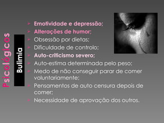 Emotividade e depressão; Alterações de humor; Obsessão por dietas; Dificuldade de controlo; Auto-criticismo severo; Auto-estima determinada pelo peso; Medo de não conseguir parar de comer voluntariamente; Pensamentos de auto censura depois de  comer; Necessidade de aprovação dos outros. 