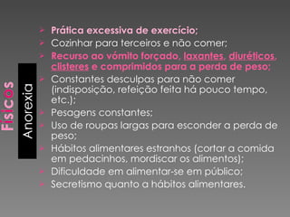 Prática excessiva de exercício; Cozinhar para terceiros e não comer; Recurso ao vómito forçado,  laxantes ,  diuréticos ,  clisteres  e comprimidos para a perda de peso; Constantes desculpas para não comer (indisposição, refeição feita há pouco tempo, etc.); Pesagens constantes; Uso de roupas largas para esconder a perda de peso; Hábitos alimentares estranhos (cortar a comida em pedacinhos, mordiscar os alimentos); Dificuldade em alimentar-se em público; Secretismo quanto a hábitos alimentares. 