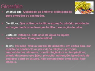 Emotividade:  Qualidade de emotivo; predisposição  para emoções ou excitações. Diuréticos:  Que activa ou facilita a excreção urinária; substância em regra medicamentosa que facilita a excreção da urina. Clisteres:  Instilação, pelo ânus de água ou líquido medicamentoso; lavagem intestinal. Jejuns:  Privação  total ou parcial de alimentos, em certos dias, por espírito de penitência ou prescrição religiosa; privação temporária dos alimentos, com fins higiénicos ou terapêuticos; estado da pessoa que jejua; privação; abstenção; ignorância de qualquer coisa ou assunto, não compreender uma coisa, ficar alheio a. 