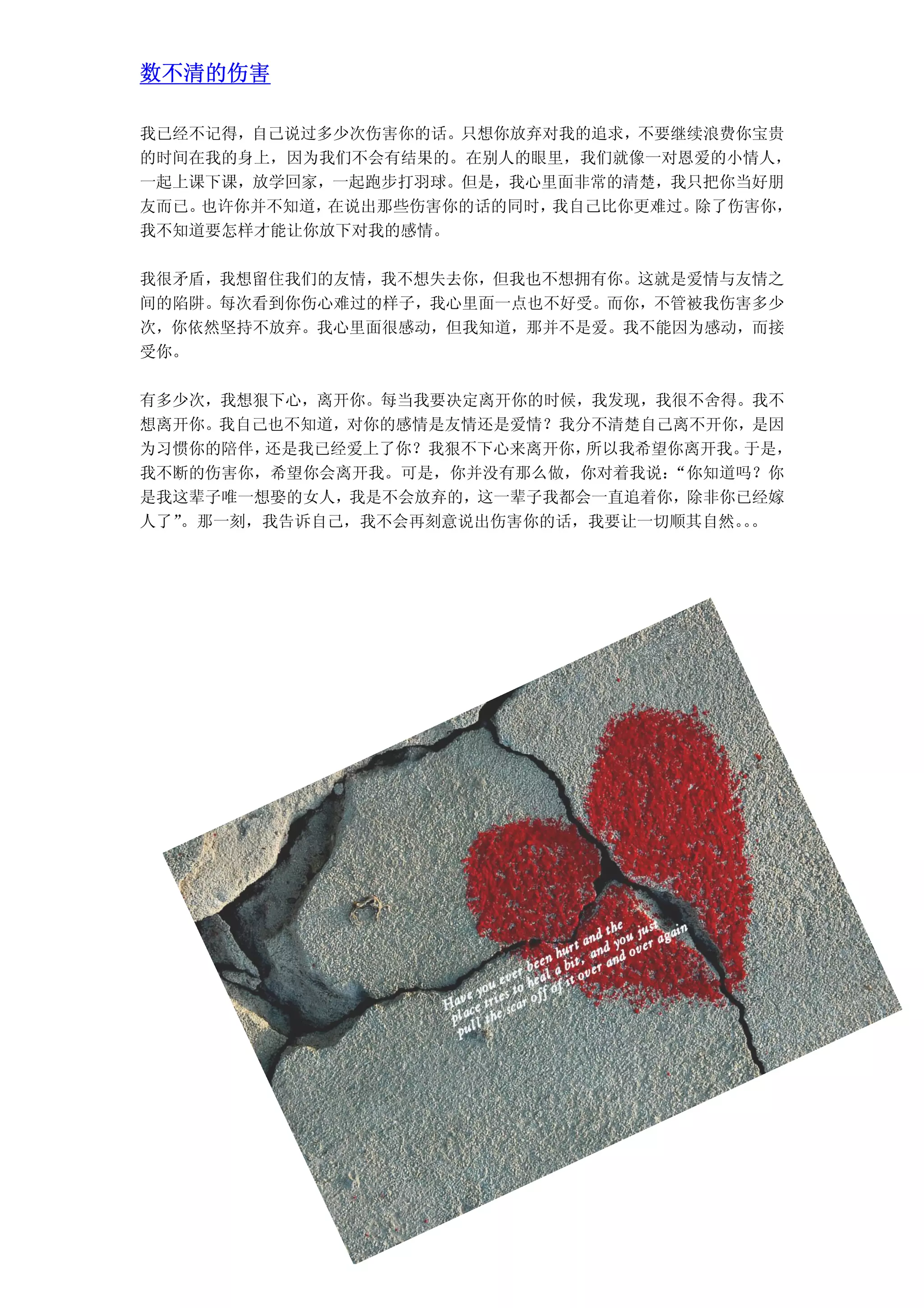 数不清的伤害

我已经不记得，自己说过多少次伤害你的话。只想你放弃对我的追求，不要继续浪费你宝贵
的时间在我的身上，因为我们不会有结果的。在别人的眼里，我们就像一对恩爱的小情人，
一起上课下课，放学回家，一起跑步打羽球。但是，我心里面非常的清楚，我只把你当好朋
友而已。也许你并不知道，在说出那些伤害你的话的同时，我自己比你更难过。除了伤害你，
我不知道要怎样才能让你放下对我的感情。

我很矛盾，我想留住我们的友情，我不想失去你，但我也不想拥有你。这就是爱情与友情之
间的陷阱。每次看到你伤心难过的样子，我心里面一点也不好受。而你，不管被我伤害多少
次，你依然坚持不放弃。我心里面很感动，但我知道，那并不是爱。我不能因为感动，而接
受你。

有多少次，我想狠下心，离开你。每当我要决定离开你的时候，我发现，我很不舍得。我不
想离开你。我自己也不知道，对你的感情是友情还是爱情？我分不清楚自己离不开你，是因
为习惯你的陪伴，还是我已经爱上了你？我狠不下心来离开你，所以我希望你离开我。于是，
我不断的伤害你，希望你会离开我。可是，你并没有那么做，你对着我说：“你知道吗？你
是我这辈子唯一想娶的女人，我是不会放弃的，这一辈子我都会一直追着你，除非你已经嫁
人了”。那一刻，我告诉自己，我不会再刻意说出伤害你的话，我要让一切顺其自然。。
                                      。
 