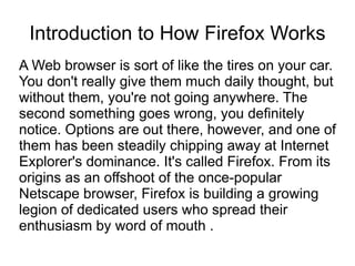 Introduction to How Firefox Works
A Web browser is sort of like the tires on your car.
You don't really give them much daily thought, but
without them, you're not going anywhere. The
second something goes wrong, you definitely
notice. Options are out there, however, and one of
them has been steadily chipping away at Internet
Explorer's dominance. It's called Firefox. From its
origins as an offshoot of the once-popular
Netscape browser, Firefox is building a growing
legion of dedicated users who spread their
enthusiasm by word of mouth .
 