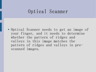 Optical Scanner


●   Optical Scanner needs to get an image of
    your finger, and it needs to determine
    whether the pattern of ridges and
    valleys in this image matches the
    pattern of ridges and valleys in pre-
    scanned images.
 