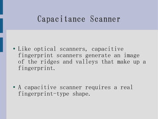 Capacitance Scanner


●   Like optical scanners, capacitive
    fingerprint scanners generate an image
    of the ridges and valleys that make up a
    fingerprint.

●   A capacitive scanner requires a real
    fingerprint-type shape.
 