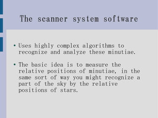 The scanner system software

●
    Uses highly complex algorithms to
    recognize and analyze these minutiae.
●   The basic idea is to measure the
    relative positions of minutiae, in the
    same sort of way you might recognize a
    part of the sky by the relative
    positions of stars.
 