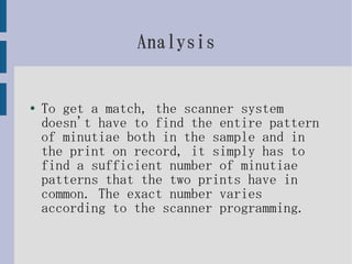 Analysis


●   To get a match, the scanner system
    doesn't have to find the entire pattern
    of minutiae both in the sample and in
    the print on record, it simply has to
    find a sufficient number of minutiae
    patterns that the two prints have in
    common. The exact number varies
    according to the scanner programming.
 
