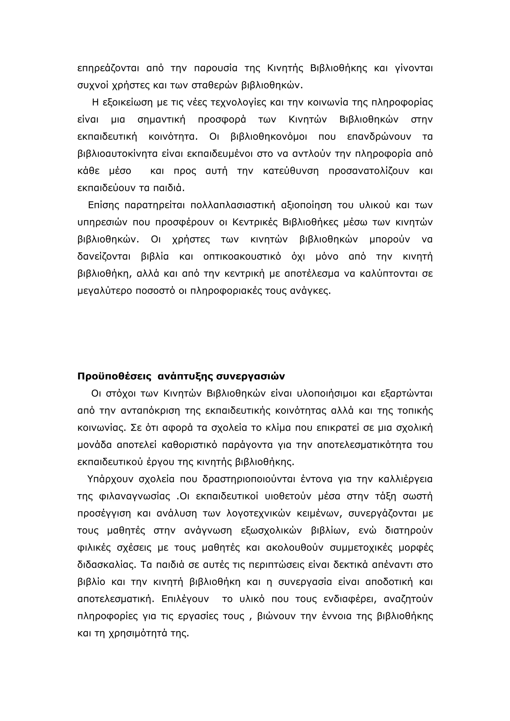 επηρεάζονται από την παρουσία της Κινητής Βιβλιοθήκης και γίνονται
συχνοί χρήστες και των σταθερών βιβλιοθηκών.
   Η εξοικείωση με τις νέες τεχνολογίες και την κοινωνία της πληροφορίας
είναι   μια    σημαντική       προσφορά     των      Κινητών      Βιβλιοθηκών      στην
εκπαιδευτική     κοινότητα.     Οι    βιβλιοθηκονόμοι      που     επανδρώνουν       τα
βιβλιοαυτοκίνητα είναι εκπαιδευμένοι στο να αντλούν την πληροφορία από
κάθε μέσο        και προς αυτή         την κατεύθυνση          προσανατολίζουν      και
εκπαιδεύουν τα παιδιά.
  Επίσης παρατηρείται πολλαπλασιαστική αξιοποίηση του υλικού και των
υπηρεσιών που προσφέρουν οι Κεντρικές Βιβλιοθήκες μέσω των κινητών
βιβλιοθηκών.     Οι     χρήστες      των   κινητών    βιβλιοθηκών        μπορούν    να
δανείζονται    βιβλία    και   οπτικοακουστικό       όχι   μόνο    από    την   κινητή
βιβλιοθήκη, αλλά και από την κεντρική με αποτέλεσμα να καλύπτονται σε
μεγαλύτερο ποσοστό οι πληροφοριακές τους ανάγκες.




Προϋποθέσεις ανάπτυξης συνεργασιών
   Οι στόχοι των Κινητών Βιβλιοθηκών είναι υλοποιήσιμοι και εξαρτώνται
από την ανταπόκριση της εκπαιδευτικής κοινότητας αλλά και της τοπικής
κοινωνίας. Σε ότι αφορά τα σχολεία το κλίμα που επικρατεί σε μια σχολική
μονάδα αποτελεί καθοριστικό παράγοντα για την αποτελεσματικότητα του
εκπαιδευτικού έργου της κινητής βιβλιοθήκης.
  Υπάρχουν σχολεία που δραστηριοποιούνται έντονα για την καλλιέργεια
της φιλαναγνωσίας .Οι εκπαιδευτικοί υιοθετούν μέσα στην τάξη σωστή
προσέγγιση και ανάλυση των λογοτεχνικών κειμένων, συνεργάζονται με
τους μαθητές στην ανάγνωση εξωσχολικών βιβλίων, ενώ διατηρούν
φιλικές σχέσεις με τους μαθητές και ακολουθούν συμμετοχικές μορφές
διδασκαλίας. Τα παιδιά σε αυτές τις περιπτώσεις είναι δεκτικά απέναντι στο
βιβλίο και την κινητή βιβλιοθήκη και η συνεργασία είναι αποδοτική και
αποτελεσματική. Επιλέγουν            το υλικό που τους ενδιαφέρει, αναζητούν
πληροφορίες για τις εργασίες τους , βιώνουν την έννοια της βιβλιοθήκης
και τη χρησιμότητά της.
 