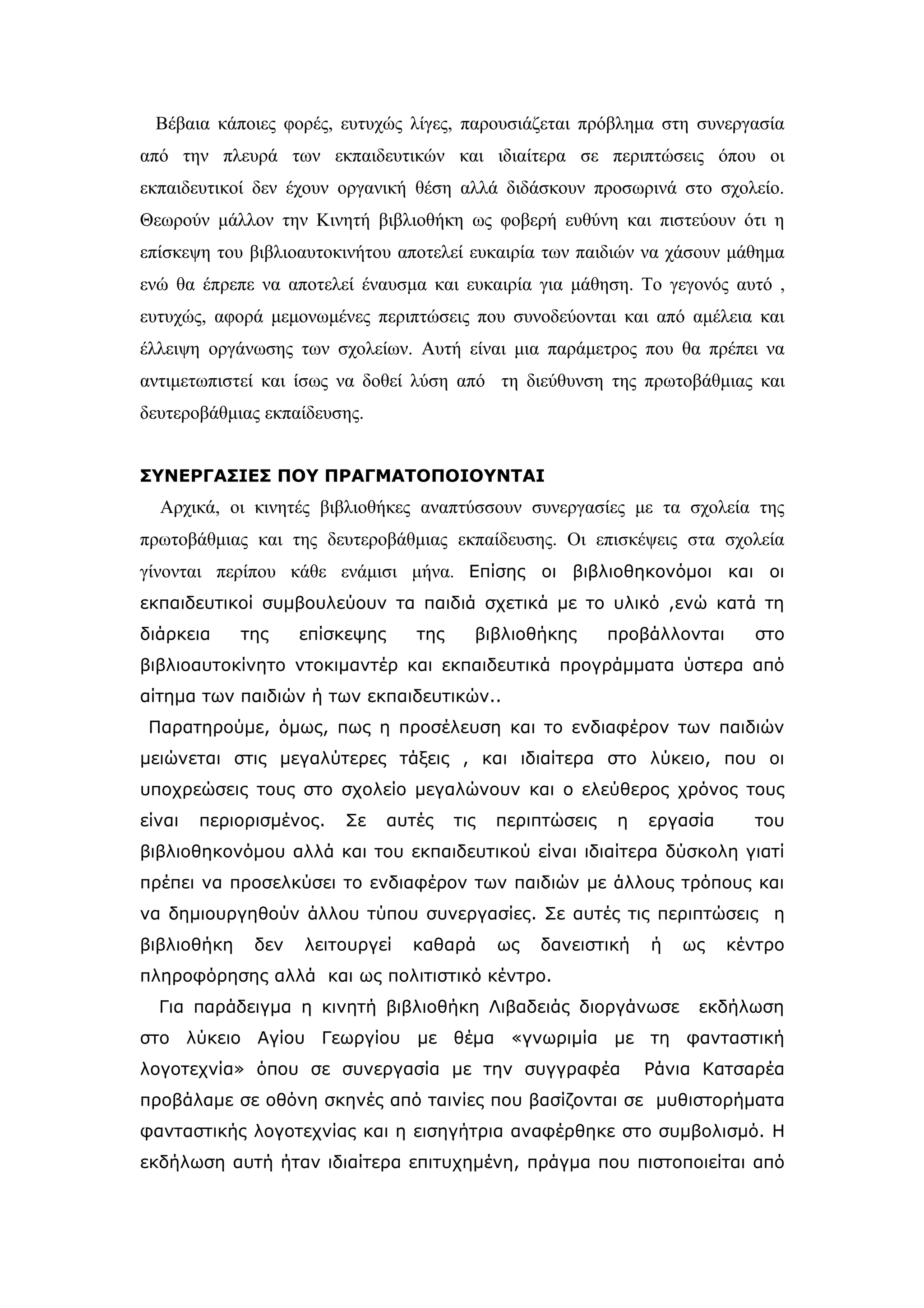 Βέβαια κάποιες φορές, ευτυχώς λίγες, παρουσιάζεται πρόβλημα στη συνεργασία
από την πλευρά των εκπαιδευτικών και ιδιαίτερα σε περιπτώσεις όπου οι
εκπαιδευτικοί δεν έχουν οργανική θέση αλλά διδάσκουν προσωρινά στο σχολείο.
Θεωρούν μάλλον την Κινητή βιβλιοθήκη ως φοβερή ευθύνη και πιστεύουν ότι η
επίσκεψη του βιβλιοαυτοκινήτου αποτελεί ευκαιρία των παιδιών να χάσουν μάθημα
ενώ θα έπρεπε να αποτελεί έναυσμα και ευκαιρία για μάθηση. Το γεγονός αυτό ,
ευτυχώς, αφορά μεμονωμένες περιπτώσεις που συνοδεύονται και από αμέλεια και
έλλειψη οργάνωσης των σχολείων. Αυτή είναι μια παράμετρος που θα πρέπει να
αντιμετωπιστεί και ίσως να δοθεί λύση από τη διεύθυνση της πρωτοβάθμιας και
δευτεροβάθμιας εκπαίδευσης.


ΣΥΝΕΡΓΑΣΙΕΣ ΠΟΥ ΠΡΑΓΜΑΤΟΠΟΙΟΥΝΤΑΙ
  Αρχικά, οι κινητές βιβλιοθήκες αναπτύσσουν συνεργασίες με τα σχολεία της
πρωτοβάθμιας και της δευτεροβάθμιας εκπαίδευσης. Οι επισκέψεις στα σχολεία
γίνονται περίπου κάθε ενάμισι μήνα. Επίσης οι βιβλιοθηκονόμοι και οι
εκπαιδευτικοί συμβουλεύουν τα παιδιά σχετικά με το υλικό ,ενώ κατά τη
διάρκεια     της    επίσκεψης      της     βιβλιοθήκης       προβάλλονται     στο
βιβλιοαυτοκίνητο ντοκιμαντέρ και εκπαιδευτικά προγράμματα ύστερα από
αίτημα των παιδιών ή των εκπαιδευτικών..
 Παρατηρούμε, όμως, πως η προσέλευση και το ενδιαφέρον των παιδιών
μειώνεται στις μεγαλύτερες τάξεις , και ιδιαίτερα στο λύκειο, που οι
υποχρεώσεις τους στο σχολείο μεγαλώνουν και ο ελεύθερος χρόνος τους
είναι   περιορισμένος.   Σε     αυτές    τις   περιπτώσεις    η   εργασία     του
βιβλιοθηκονόμου αλλά και του εκπαιδευτικού είναι ιδιαίτερα δύσκολη γιατί
πρέπει να προσελκύσει το ενδιαφέρον των παιδιών με άλλους τρόπους και
να δημιουργηθούν άλλου τύπου συνεργασίες. Σε αυτές τις περιπτώσεις η
βιβλιοθήκη    δεν   λειτουργεί    καθαρά       ως   δανειστική    ή   ως    κέντρο
πληροφόρησης αλλά και ως πολιτιστικό κέντρο.
  Για παράδειγμα η κινητή βιβλιοθήκη Λιβαδειάς διοργάνωσε              εκδήλωση
στο λύκειο Αγίου Γεωργίου με θέμα «γνωριμία με τη φανταστική
λογοτεχνία» όπου σε συνεργασία με την συγγραφέα                   Ράνια Κατσαρέα
προβάλαμε σε οθόνη σκηνές από ταινίες που βασίζονται σε μυθιστορήματα
φανταστικής λογοτεχνίας και η εισηγήτρια αναφέρθηκε στο συμβολισμό. Η
εκδήλωση αυτή ήταν ιδιαίτερα επιτυχημένη, πράγμα που πιστοποιείται από
 