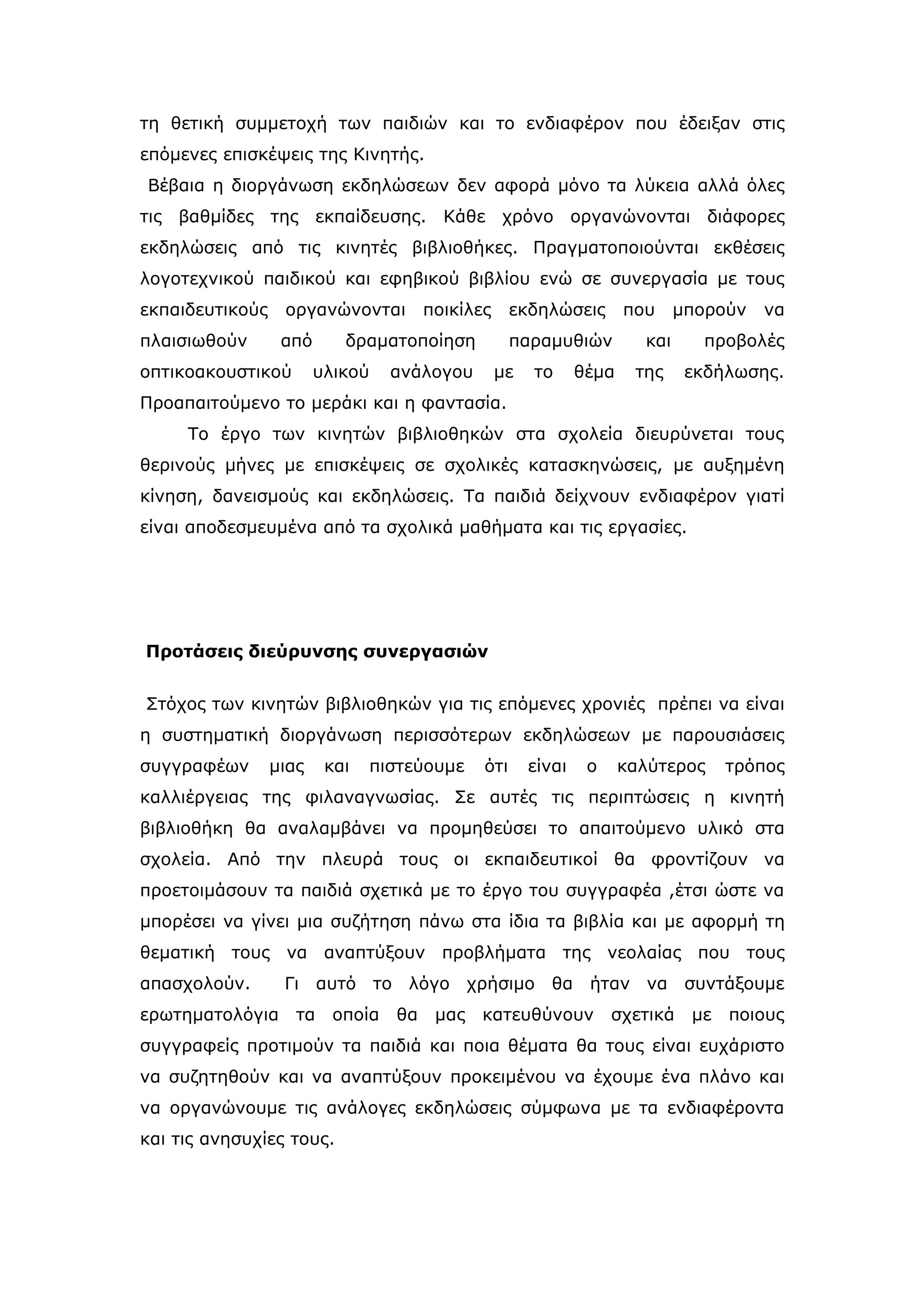 τη θετική συμμετοχή των παιδιών και το ενδιαφέρον που έδειξαν στις
επόμενες επισκέψεις της Κινητής.
Βέβαια η διοργάνωση εκδηλώσεων δεν αφορά μόνο τα λύκεια αλλά όλες
τις βαθμίδες της εκπαίδευσης. Κάθε χρόνο οργανώνονται διάφορες
εκδηλώσεις από τις κινητές βιβλιοθήκες. Πραγματοποιούνται εκθέσεις
λογοτεχνικού παιδικού και εφηβικού βιβλίου ενώ σε συνεργασία με τους
εκπαιδευτικούς    οργανώνονται         ποικίλες     εκδηλώσεις        που     μπορούν   να
πλαισιωθούν       από      δραματοποίηση            παραμυθιών          και     προβολές
οπτικοακουστικού        υλικού    ανάλογου        με   το      θέμα    της     εκδήλωσης.
Προαπαιτούμενο το μεράκι και η φαντασία.
     Το έργο των κινητών βιβλιοθηκών στα σχολεία διευρύνεται τους
θερινούς μήνες με επισκέψεις σε σχολικές κατασκηνώσεις, με αυξημένη
κίνηση, δανεισμούς και εκδηλώσεις. Τα παιδιά δείχνουν ενδιαφέρον γιατί
είναι αποδεσμευμένα από τα σχολικά μαθήματα και τις εργασίες.




Προτάσεις διεύρυνσης συνεργασιών


Στόχος των κινητών βιβλιοθηκών για τις επόμενες χρονιές πρέπει να είναι
η συστηματική διοργάνωση περισσότερων εκδηλώσεων με παρουσιάσεις
συγγραφέων       μιας    και   πιστεύουμε     ότι      είναι    ο     καλύτερος     τρόπος
καλλιέργειας της φιλαναγνωσίας. Σε αυτές τις περιπτώσεις η κινητή
βιβλιοθήκη θα αναλαμβάνει να προμηθεύσει το απαιτούμενο υλικό στα
σχολεία. Από την πλευρά τους οι εκπαιδευτικοί θα φροντίζουν να
προετοιμάσουν τα παιδιά σχετικά με το έργο του συγγραφέα ,έτσι ώστε να
μπορέσει να γίνει μια συζήτηση πάνω στα ίδια τα βιβλία και με αφορμή τη
θεματική τους να αναπτύξουν προβλήματα της νεολαίας που τους
απασχολούν.       Γι αυτό το λόγο χρήσιμο θα ήταν να συντάξουμε
ερωτηματολόγια      τα    οποία   θα    μας   κατευθύνουν           σχετικά    με   ποιους
συγγραφείς προτιμούν τα παιδιά και ποια θέματα θα τους είναι ευχάριστο
να συζητηθούν και να αναπτύξουν προκειμένου να έχουμε ένα πλάνο και
να οργανώνουμε τις ανάλογες εκδηλώσεις σύμφωνα με τα ενδιαφέροντα
και τις ανησυχίες τους.
 