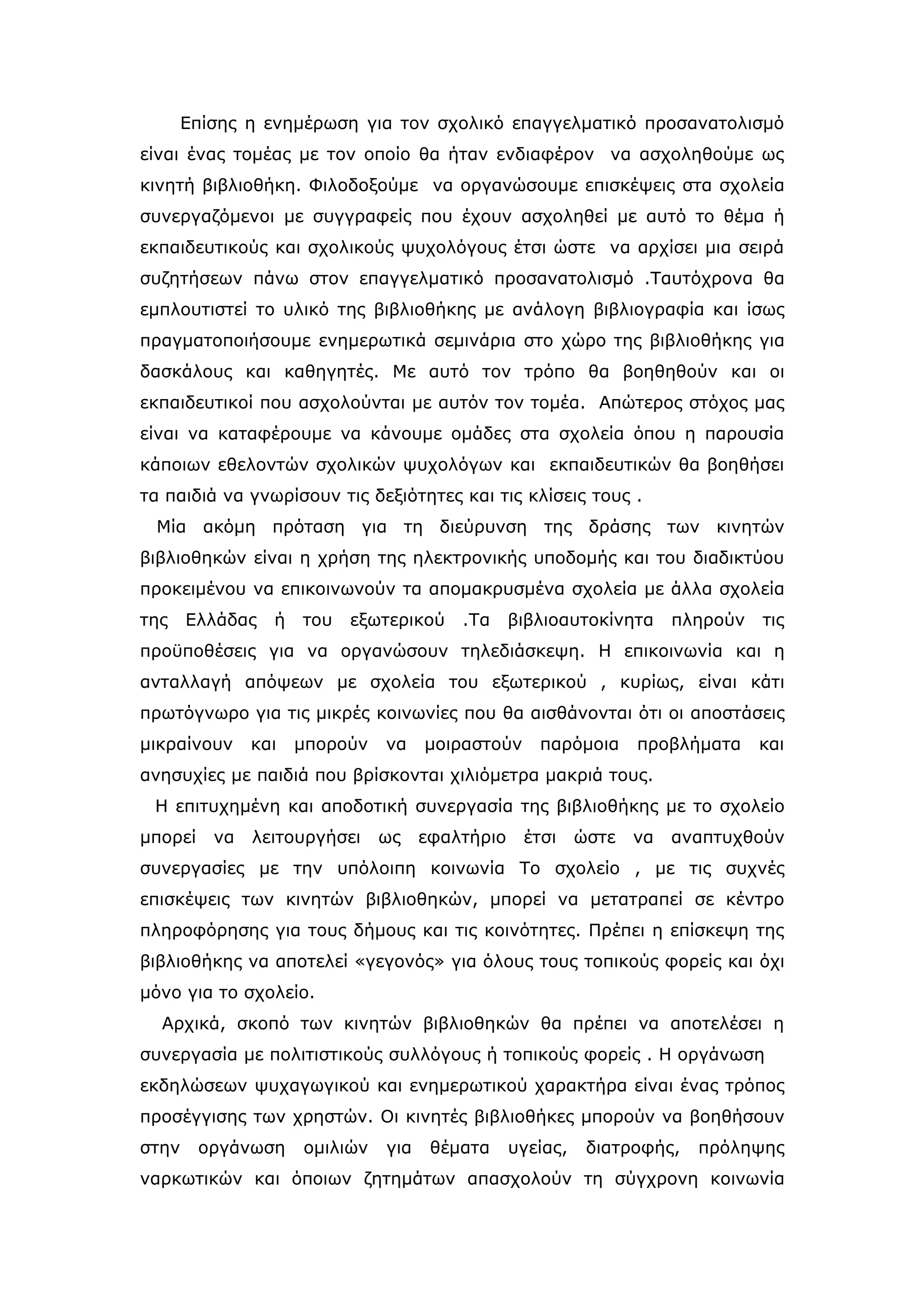 Επίσης η ενημέρωση για τον σχολικό επαγγελματικό προσανατολισμό
είναι ένας τομέας με τον οποίο θα ήταν ενδιαφέρον να ασχοληθούμε ως
κινητή βιβλιοθήκη. Φιλοδοξούμε να οργανώσουμε επισκέψεις στα σχολεία
συνεργαζόμενοι με συγγραφείς που έχουν ασχοληθεί με αυτό το θέμα ή
εκπαιδευτικούς και σχολικούς ψυχολόγους έτσι ώστε να αρχίσει μια σειρά
συζητήσεων πάνω στον επαγγελματικό προσανατολισμό .Ταυτόχρονα θα
εμπλουτιστεί το υλικό της βιβλιοθήκης με ανάλογη βιβλιογραφία και ίσως
πραγματοποιήσουμε ενημερωτικά σεμινάρια στο χώρο της βιβλιοθήκης για
δασκάλους και καθηγητές. Με αυτό τον τρόπο θα βοηθηθούν και οι
εκπαιδευτικοί που ασχολούνται με αυτόν τον τομέα. Απώτερος στόχος μας
είναι να καταφέρουμε να κάνουμε ομάδες στα σχολεία όπου η παρουσία
κάποιων εθελοντών σχολικών ψυχολόγων και εκπαιδευτικών θα βοηθήσει
τα παιδιά να γνωρίσουν τις δεξιότητες και τις κλίσεις τους .
 Μία ακόμη πρόταση για τη διεύρυνση της δράσης των κινητών
βιβλιοθηκών είναι η χρήση της ηλεκτρονικής υποδομής και του διαδικτύου
προκειμένου να επικοινωνούν τα απομακρυσμένα σχολεία με άλλα σχολεία
της    Ελλάδας   ή   του   εξωτερικού    .Τα     βιβλιοαυτοκίνητα      πληρούν   τις
προϋποθέσεις για να οργανώσουν τηλεδιάσκεψη. Η επικοινωνία και η
ανταλλαγή απόψεων με σχολεία του εξωτερικού , κυρίως, είναι κάτι
πρωτόγνωρο για τις μικρές κοινωνίες που θα αισθάνονται ότι οι αποστάσεις
μικραίνουν     και   μπορούν   να    μοιραστούν     παρόμοια      προβλήματα     και
ανησυχίες με παιδιά που βρίσκονται χιλιόμετρα μακριά τους.
 Η επιτυχημένη και αποδοτική συνεργασία της βιβλιοθήκης με το σχολείο
μπορεί    να   λειτουργήσει    ως    εφαλτήριο    έτσι     ώστε   να   αναπτυχθούν
συνεργασίες με την υπόλοιπη κοινωνία Το σχολείο , με τις συχνές
επισκέψεις των κινητών βιβλιοθηκών, μπορεί να μετατραπεί σε κέντρο
πληροφόρησης για τους δήμους και τις κοινότητες. Πρέπει η επίσκεψη της
βιβλιοθήκης να αποτελεί «γεγονός» για όλους τους τοπικούς φορείς και όχι
μόνο για το σχολείο.
  Αρχικά, σκοπό των κινητών βιβλιοθηκών θα πρέπει να αποτελέσει η
συνεργασία με πολιτιστικούς συλλόγους ή τοπικούς φορείς . Η οργάνωση
εκδηλώσεων ψυχαγωγικού και ενημερωτικού χαρακτήρα είναι ένας τρόπος
προσέγγισης των χρηστών. Οι κινητές βιβλιοθήκες μπορούν να βοηθήσουν
στην     οργάνωση    ομιλιών   για    θέματα     υγείας,    διατροφής,   πρόληψης
ναρκωτικών και όποιων ζητημάτων απασχολούν τη σύγχρονη κοινωνία
 