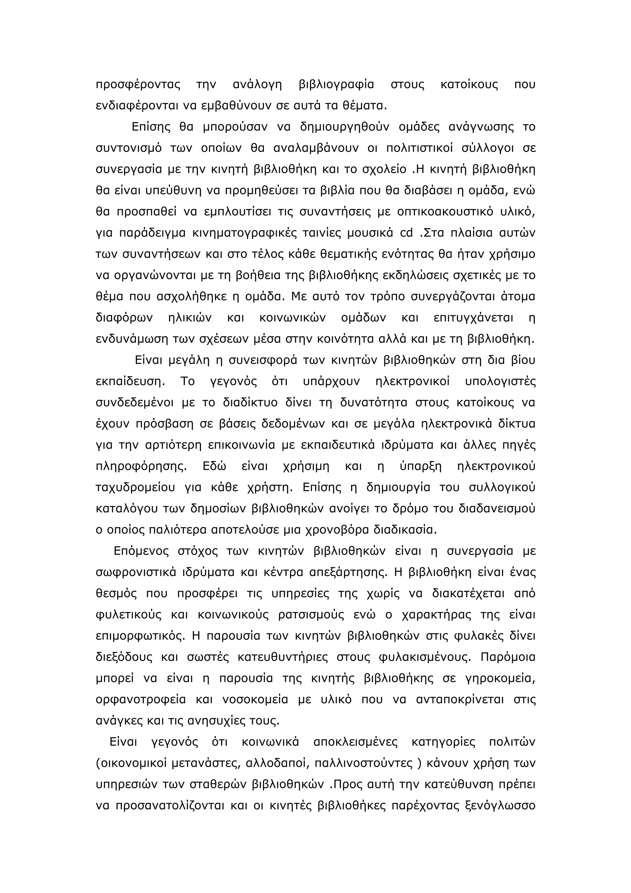 προσφέροντας         την     ανάλογη        βιβλιογραφία       στους    κατοίκους      που
ενδιαφέρονται να εμβαθύνουν σε αυτά τα θέματα.
      Επίσης θα μπορούσαν να δημιουργηθούν ομάδες ανάγνωσης το
συντονισμό των οποίων θα αναλαμβάνουν οι πολιτιστικοί σύλλογοι σε
συνεργασία με την κινητή βιβλιοθήκη και το σχολείο .Η κινητή βιβλιοθήκη
θα είναι υπεύθυνη να προμηθεύσει τα βιβλία που θα διαβάσει η ομάδα, ενώ
θα προσπαθεί να εμπλουτίσει τις συναντήσεις με οπτικοακουστικό υλικό,
για παράδειγμα κινηματογραφικές ταινίες μουσικά cd .Στα πλαίσια αυτών
των συναντήσεων και στο τέλος κάθε θεματικής ενότητας θα ήταν χρήσιμο
να οργανώνονται με τη βοήθεια της βιβλιοθήκης εκδηλώσεις σχετικές με το
θέμα που ασχολήθηκε η ομάδα. Με αυτό τον τρόπο συνεργάζονται άτομα
διαφόρων      ηλικιών      και   κοινωνικών       ομάδων        και    επιτυγχάνεται    η
ενδυνάμωση των σχέσεων μέσα στην κοινότητα αλλά και με τη βιβλιοθήκη.
      Είναι μεγάλη η συνεισφορά των κινητών βιβλιοθηκών στη δια βίου
εκπαίδευση.     Το     γεγονός        ότι   υπάρχουν       ηλεκτρονικοί     υπολογιστές
συνδεδεμένοι με το διαδίκτυο δίνει τη δυνατότητα στους κατοίκους να
έχουν πρόσβαση σε βάσεις δεδομένων και σε μεγάλα ηλεκτρονικά δίκτυα
για την αρτιότερη επικοινωνία με εκπαιδευτικά ιδρύματα και άλλες πηγές
πληροφόρησης.        Εδώ      είναι     χρήσιμη    και     η    ύπαρξη    ηλεκτρονικού
ταχυδρομείου για κάθε χρήστη. Επίσης η δημιουργία του συλλογικού
καταλόγου των δημοσίων βιβλιοθηκών ανοίγει το δρόμο του διαδανεισμού
ο οποίος παλιότερα αποτελούσε μια χρονοβόρα διαδικασία.
   Επόμενος στόχος των κινητών βιβλιοθηκών είναι η συνεργασία με
σωφρονιστικά ιδρύματα και κέντρα απεξάρτησης. Η βιβλιοθήκη είναι ένας
θεσμός που προσφέρει τις υπηρεσίες της χωρίς να διακατέχεται από
φυλετικούς και κοινωνικούς ρατσισμούς ενώ ο χαρακτήρας της είναι
επιμορφωτικός. Η παρουσία των κινητών βιβλιοθηκών στις φυλακές δίνει
διεξόδους και σωστές κατευθυντήριες στους φυλακισμένους. Παρόμοια
μπορεί να είναι η παρουσία της κινητής βιβλιοθήκης σε γηροκομεία,
ορφανοτροφεία και νοσοκομεία με υλικό που να ανταποκρίνεται στις
ανάγκες και τις ανησυχίες τους.
  Είναι   γεγονός      ότι    κοινωνικά       αποκλεισμένες       κατηγορίες    πολιτών
(οικονομικοί μετανάστες, αλλοδαποί, παλλινοστούντες ) κάνουν χρήση των
υπηρεσιών των σταθερών βιβλιοθηκών .Προς αυτή την κατεύθυνση πρέπει
να προσανατολίζονται και οι κινητές βιβλιοθήκες παρέχοντας ξενόγλωσσο
 