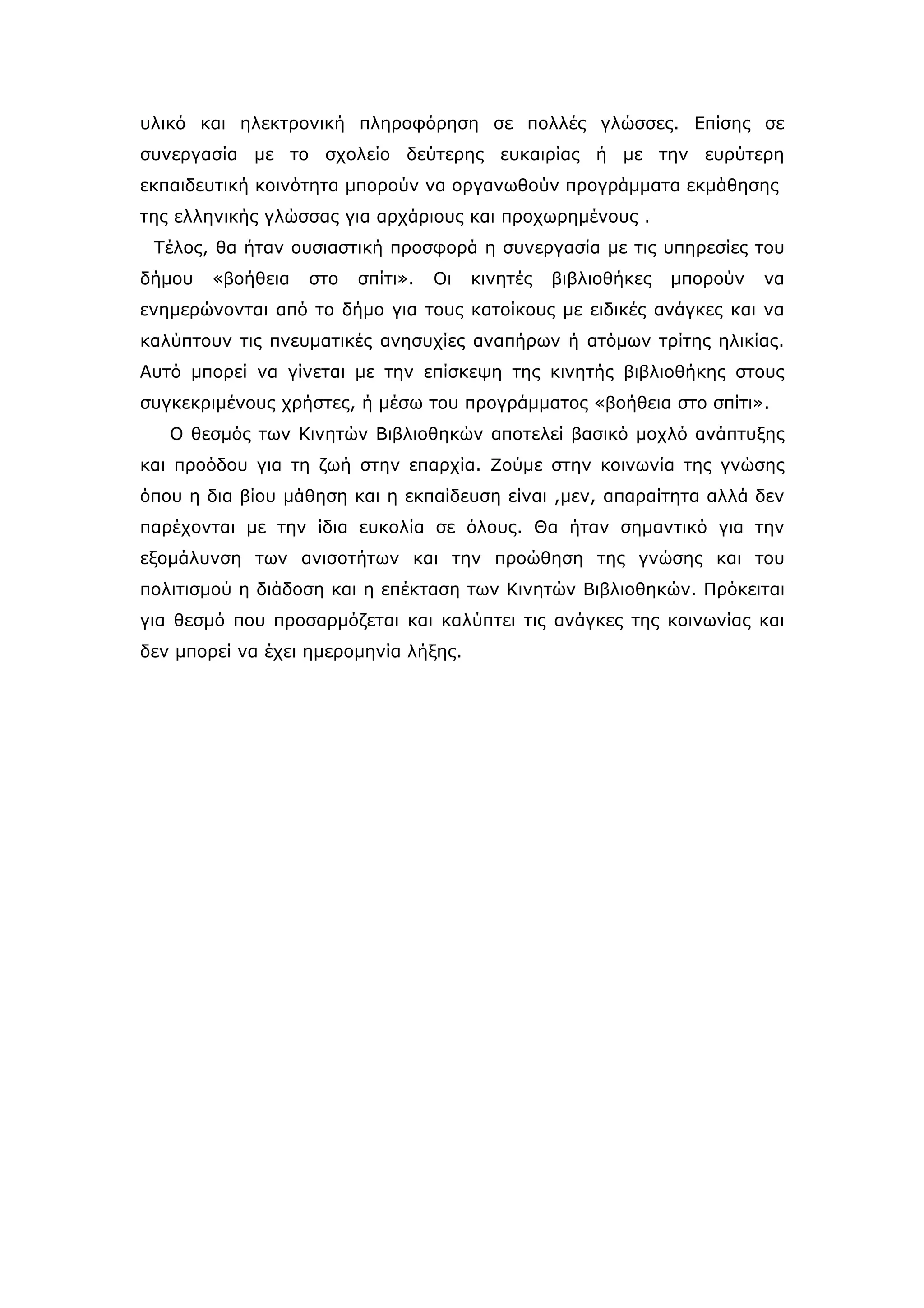 υλικό και ηλεκτρονική πληροφόρηση σε πολλές γλώσσες. Επίσης σε
συνεργασία με το σχολείο δεύτερης ευκαιρίας ή με την ευρύτερη
εκπαιδευτική κοινότητα μπορούν να οργανωθούν προγράμματα εκμάθησης
της ελληνικής γλώσσας για αρχάριους και προχωρημένους .
 Τέλος, θα ήταν ουσιαστική προσφορά η συνεργασία με τις υπηρεσίες του
δήμου   «βοήθεια   στο   σπίτι».   Οι   κινητές   βιβλιοθήκες   μπορούν   να
ενημερώνονται από το δήμο για τους κατοίκους με ειδικές ανάγκες και να
καλύπτουν τις πνευματικές ανησυχίες αναπήρων ή ατόμων τρίτης ηλικίας.
Αυτό μπορεί να γίνεται με την επίσκεψη της κινητής βιβλιοθήκης στους
συγκεκριμένους χρήστες, ή μέσω του προγράμματος «βοήθεια στο σπίτι».
   Ο θεσμός των Κινητών Βιβλιοθηκών αποτελεί βασικό μοχλό ανάπτυξης
και προόδου για τη ζωή στην επαρχία. Ζούμε στην κοινωνία της γνώσης
όπου η δια βίου μάθηση και η εκπαίδευση είναι ,μεν, απαραίτητα αλλά δεν
παρέχονται με την ίδια ευκολία σε όλους. Θα ήταν σημαντικό για την
εξομάλυνση των ανισοτήτων και την προώθηση της γνώσης και του
πολιτισμού η διάδοση και η επέκταση των Κινητών Βιβλιοθηκών. Πρόκειται
για θεσμό που προσαρμόζεται και καλύπτει τις ανάγκες της κοινωνίας και
δεν μπορεί να έχει ημερομηνία λήξης.
 
