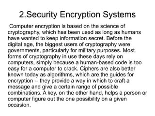 2.Security Encryption Systems
 Computer encryption is based on the science of
cryptography, which has been used as long as humans
have wanted to keep information secret. Before the
digital age, the biggest users of cryptography were
governments, particularly for military purposes. Most
forms of cryptography in use these days rely on
computers, simply because a human-based code is too
easy for a computer to crack. Ciphers are also better
known today as algorithms, which are the guides for
encryption -- they provide a way in which to craft a
message and give a certain range of possible
combinations. A key, on the other hand, helps a person or
computer figure out the one possibility on a given
occasion.
 