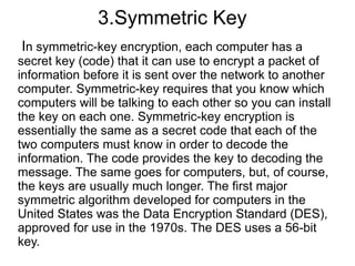 3.Symmetric Key
In symmetric-key encryption, each computer has a
secret key (code) that it can use to encrypt a packet of
information before it is sent over the network to another
computer. Symmetric-key requires that you know which
computers will be talking to each other so you can install
the key on each one. Symmetric-key encryption is
essentially the same as a secret code that each of the
two computers must know in order to decode the
information. The code provides the key to decoding the
message. The same goes for computers, but, of course,
the keys are usually much longer. The first major
symmetric algorithm developed for computers in the
United States was the Data Encryption Standard (DES),
approved for use in the 1970s. The DES uses a 56-bit
key.
 