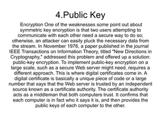 4.Public Key
       Encryption One of the weaknesses some point out about
       symmetric key encryption is that two users attempting to
     communicate with each other need a secure way to do so;
  otherwise, an attacker can easily pluck the necessary data from
  the stream. In November 1976, a paper published in the journal
IEEE Transactions on Information Theory, titled "New Directions in
 Cryptography," addressed this problem and offered up a solution:
  public-key encryption. To implement public-key encryption on a
 large scale, such as a secure Web server might need, requires a
   different approach. This is where digital certificates come in. A
   digital certificate is basically a unique piece of code or a large
number that says that the Web server is trusted by an independent
  source known as a certificate authority. The certificate authority
   acts as a middleman that both computers trust. It confirms that
  each computer is in fact who it says it is, and then provides the
              public keys of each computer to the other.
 