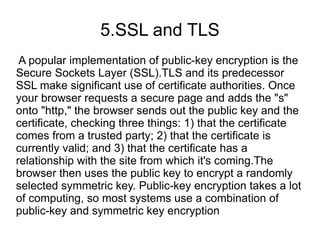5.SSL and TLS
 A popular implementation of public-key encryption is the
Secure Sockets Layer (SSL).TLS and its predecessor
SSL make significant use of certificate authorities. Once
your browser requests a secure page and adds the "s"
onto "http," the browser sends out the public key and the
certificate, checking three things: 1) that the certificate
comes from a trusted party; 2) that the certificate is
currently valid; and 3) that the certificate has a
relationship with the site from which it's coming.The
browser then uses the public key to encrypt a randomly
selected symmetric key. Public-key encryption takes a lot
of computing, so most systems use a combination of
public-key and symmetric key encryption
 