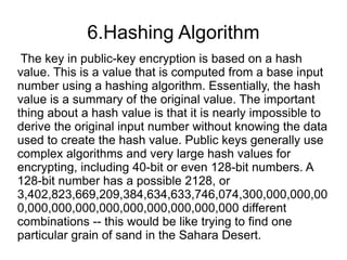 6.Hashing Algorithm
 The key in public-key encryption is based on a hash
value. This is a value that is computed from a base input
number using a hashing algorithm. Essentially, the hash
value is a summary of the original value. The important
thing about a hash value is that it is nearly impossible to
derive the original input number without knowing the data
used to create the hash value. Public keys generally use
complex algorithms and very large hash values for
encrypting, including 40-bit or even 128-bit numbers. A
128-bit number has a possible 2128, or
3,402,823,669,209,384,634,633,746,074,300,000,000,00
0,000,000,000,000,000,000,000,000,000 different
combinations -- this would be like trying to find one
particular grain of sand in the Sahara Desert.
 