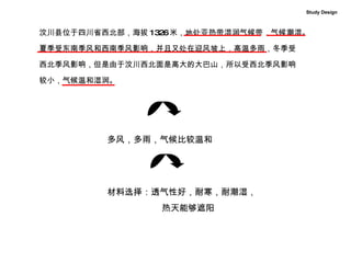 汶川县位于四川省西北部，海拔 1326 米，地处亚热带湿润气候带，气候潮湿。 夏季受东南季风和西南季风影响，并且又处在迎风坡上，高温多雨，冬季受 西北季风影响，但是由于汶川西北面是高大的大巴山，所以受西北季风影响 较小，气候温和湿润。  多风，多雨，气候比较温和 材料选择：透气性好，耐寒，耐潮湿， 热天能够遮阳 Study Design 