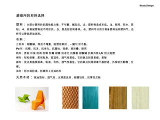 避难所的材料选择 塑料 ： 大部分塑料的抗腐蚀能力强，不与酸、碱反应。 2 、塑料制造成本低。 3 、耐用、防水、质轻。 4 、容易被塑制成不同形状。 5 、是良好的绝缘体。 6 、塑料可以用于制备燃料油和燃料气，这样可以降低原油消耗。   布料 ： 三 防布：耐酸碱、雨后不增重、阻燃效果好， -35℃ 折不裂。 Pe 布：抗晒、抗冻、抗老化、抗腐蚀、轻便、易折叠、耐用 帆布：质轻 环保 防雨 防晒 防霉 耐磨 抗老化 抗撕裂 耐酸碱 抗紫外线 UV  防火阻燃 棉布：轻松保暖，柔和贴身、吸湿性、透气性甚佳。它的缺点则是易缩、易皱 麻布：优点是强度极高、吸湿、导热、透气性甚佳。它的缺点则是穿著不甚舒适，外观较为粗糙，生硬。 油布：防水或防湿、防潮而上过油的布 天然木材 ： 就地取材、透气性，光照度良好，耐腐蚀性，抗寒性欠缺 Study Design 