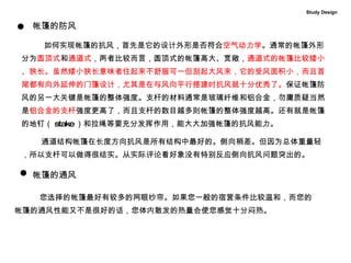 帐篷的防风  如何实现帐篷的抗风，首先是它的设计外形是否符合 空气动力学 。通常的帐篷外形分为 圆顶式 和 通道式 ，两者比较而言，圆顶式的帐篷高大、宽敞， 通道式的帐篷比较矮小、狭长。虽然矮小狭长意味者住起来不舒服可一但刮起大风来，它的受风面积小，而且首尾都有向外延伸的门篷设计，尤其是在与风向平行搭建时抗风就十分优秀了。 保证帐篷防风的另一大关键是帐篷的整体强度。支杆的材料通常是玻璃纤维和铝合金，勿庸质疑当然是 铝合金的支杆 强度更高了，而且支杆的数目越多则帐篷的整体强度越高。还有就是帐篷的地钉（ stake ）和拉绳等要充分发挥作用，能大大加强帐篷的抗风能力。 通道结构帐篷在长度方向抗风是所有结构中最好的。侧向稍差。但因为总体重量轻，所以支杆可以做得很结实。从实际评论看好象没有特别反应侧向抗风问题突出的。    Study Design 您选择的帐篷最好有较多的网眼纱帘。如果您一般的宿营条件比较温和，而您的 帐篷的通风性能又不是很好的话，您体内散发的热量会使您感觉十分闷热。  帐篷的通风 