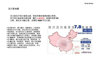 汶川县地貌 汶川县位于四川省西北部、阿坝州境东南部的岷江两岸。 位于四川盆地西北部边缘，属于 山地地形 。县境东西宽 84 公里，南北长 105 公里，总面积 4084 平方公里。 东邻彭州市、都江堰市，南靠崇庆、大邑两县， 西接宝兴与小金县，西北至东北分别与理县、 茂县相连。东北部为龙门山脉所控，西南部受 制于邛崃山系。地势由西北向东南倾斜，西部 多分布海拔 3000 米以上的高山，四姑娘山海拔 为 6250 米；东南部漩口地区的岷江出口处海拔 仅 780 米。岷江由县北部入境，贯穿东部，长 达 88 公里。杂谷脑河、草坡河、寿江为县境岷 江主要支流，由西向东，分别在北部、东部、 南部注入岷江。沿岷江及各大支流河谷、半山 地带为全县主要经济活动区  Study Design 