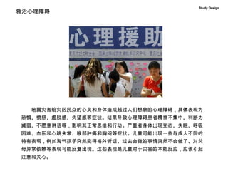 Study Design 　　 地震灾害给灾区民众的心灵和身体造成超过人们想象的心理障碍，具体表现为恐惧、愤怒、虚脱感、失望感等症状。结果导致心理障碍患者精神不集中、判断力减弱、不愿意讲话等，影响其正常思维和行动。严重者身体出现变态、失眠、呼吸困难、血压和心跳失常、喉部肿痛和胸闷等症状。儿童可能出现一些与成人不同的特有表现，例如淘气孩子突然变得格外听话、过去会做的事情突然不会做了、对父母异常依赖等表现可能反复出现。这些表现是儿童对于灾害的本能反应，应该引起注意和关心。 救治心理障碍 