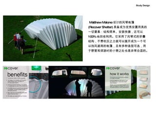 Study Design Matthew Malone 设计的风琴帐篷 (Recover Shelter) 具备成为优秀安置用具的一切要素：结构简单、安装快捷，还可以 100% 地回收利用。它采用了风琴式的折叠结构，不费吹灰之力就可以展开成为一个可以挡风遮雨的帐篷，且有多种造型可选，用于野营和郊游时的小憩之处也是非常合适的。   