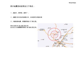 四川地震活动呈现出三个特点：  一，强度大，频率高，面积广； 二，强震大多沿活动性断裂分布，总体表现为西强东弱 三，均属浅源地震，即震源深度小于 70 公里。 其中大部分在 10~30 公里之间。 此次汶川大地震震源深度在 10~20 公里之间。 Study Design 
