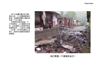 汶川大地震的重灾区主要 是在山区，人口密集程度相对 较低，但急需安置的大量灾民， 仍是一个巨大挑战。 对照国外的相关经验，不 少专家提出，人口稠密的大城 市，应当根据人口密度开辟应 急避难场所，一旦发生大地震 、火灾等，可以有效减轻人员 伤亡，政府可以最快的速度实 施救援。 Study Design 他们需要一个避难的地方！ 