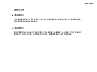 Study Design 紧急避难所 ■ 在灾害高峰阶段受灾户居住的地点，可以是公共设施或受灾户亲朋的住房。由于居住时间很短， 因此没有食品或其他服务的供应；  ■ 临时避难所 灾后可预期的短时间内受灾户居住的场所，可以是帐篷、自建棚屋、公共设施、受灾户亲朋的住 房或受灾户的第二处住房。由于居住的时间较长，需要提供食品、医疗和其他服务  避难所分类 