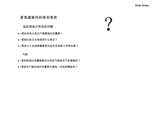 Study Design 紧急避难所的规划考虑 地区和地方存在的问题 ●     会有多少受灾户需要临时安置房？ ●     他们的文化传统有什么特点？ ●     多少人会选择搬离受灾地区寻找新工作和住房？ 气候 ●     何种临时安置房能作为特定气候条件下的避难所？ ●     受灾户能在临时安置房内做饭、吃饭和睡觉吗？ ？ 