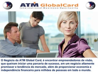 1                                                            1




O Negócio da ATM Global Card, é encontrar empreendedores de visão,
que queiram iniciar uma parceria de sucesso, em um negócio altamente
promissor e tendência do mercado, além de proporcionar economia e
independência financeira para milhões de pessoas em todo o mundo.
 