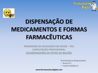 DISPENSAÇÃO DE
MEDICAMENTOS E FORMAS
    FARMACÊUTICAS
   PROGRAMA DE EDUCAÇÃO EM SAÚDE – PES
        CAPACITAÇÃO PROFISSIONAL
    COLABORADORES DE APOIO AO BALCÃO

                                    Farmacêuticas Responsáveis:
                                    • Áurea R.C.
                                    • Cynthia Rafaela G.
           www.farmaceuticodigital.com
 