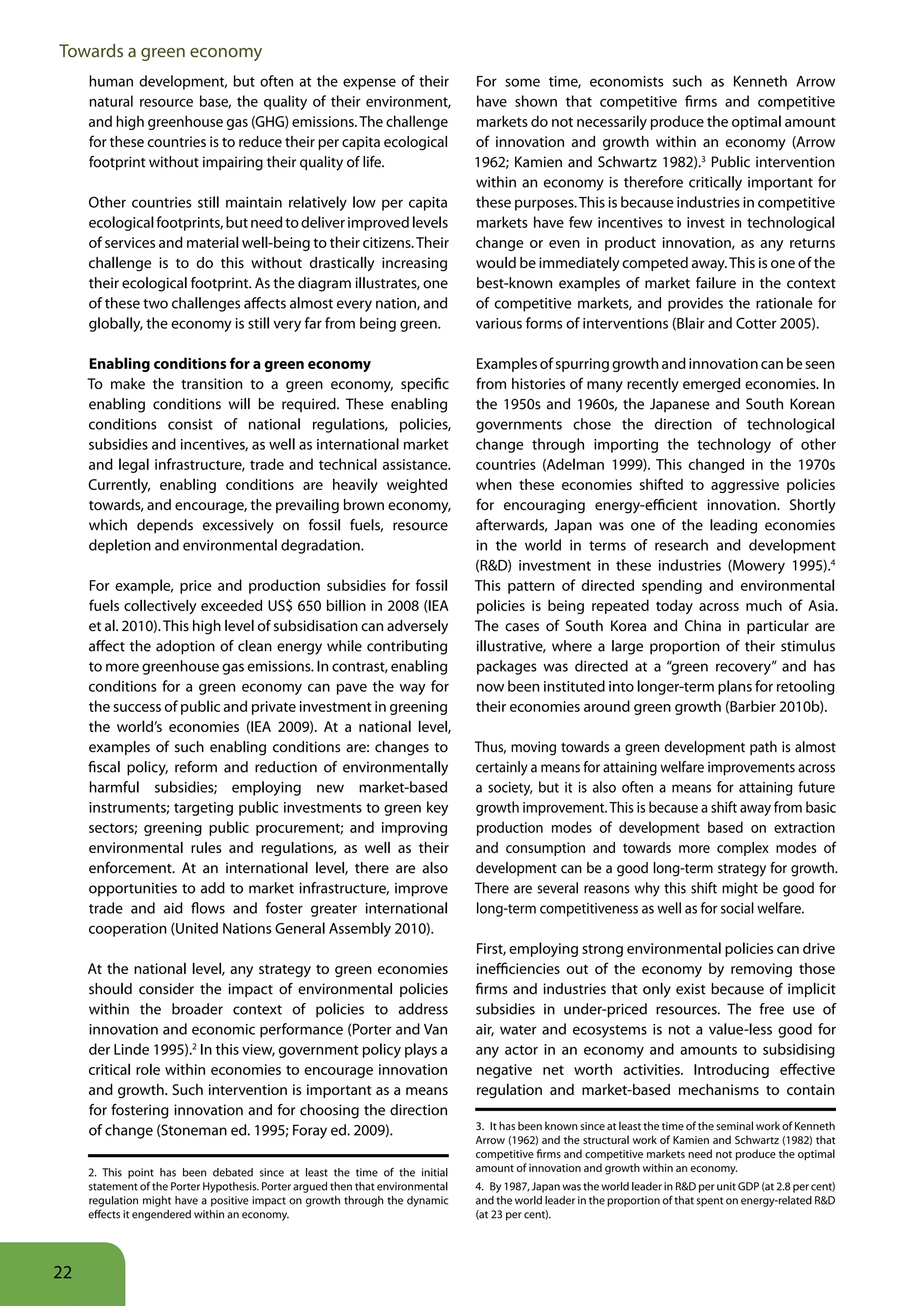 Towards a green economy
     human development, but often at the expense of their                        For some time, economists such as Kenneth Arrow
     natural resource base, the quality of their environment,                    have shown that competitive firms and competitive
     and high greenhouse gas (GHG) emissions. The challenge                      markets do not necessarily produce the optimal amount
     for these countries is to reduce their per capita ecological                of innovation and growth within an economy (Arrow
     footprint without impairing their quality of life.                          1962; Kamien and Schwartz 1982).3 Public intervention
                                                                                 within an economy is therefore critically important for
     Other countries still maintain relatively low per capita                    these purposes. This is because industries in competitive
     ecological footprints, but need to deliver improved levels                  markets have few incentives to invest in technological
     of services and material well-being to their citizens. Their                change or even in product innovation, as any returns
     challenge is to do this without drastically increasing                      would be immediately competed away. This is one of the
     their ecological footprint. As the diagram illustrates, one                 best-known examples of market failure in the context
     of these two challenges affects almost every nation, and                    of competitive markets, and provides the rationale for
     globally, the economy is still very far from being green.                   various forms of interventions (Blair and Cotter 2005).

     Enabling conditions for a green economy                                     Examples of spurring growth and innovation can be seen
     To make the transition to a green economy, specific                         from histories of many recently emerged economies. In
     enabling conditions will be required. These enabling                        the 1950s and 1960s, the Japanese and South Korean
     conditions consist of national regulations, policies,                       governments chose the direction of technological
     subsidies and incentives, as well as international market                   change through importing the technology of other
     and legal infrastructure, trade and technical assistance.                   countries (Adelman 1999). This changed in the 1970s
     Currently, enabling conditions are heavily weighted                         when these economies shifted to aggressive policies
     towards, and encourage, the prevailing brown economy,                       for encouraging energy-efficient innovation. Shortly
     which depends excessively on fossil fuels, resource                         afterwards, Japan was one of the leading economies
     depletion and environmental degradation.                                    in the world in terms of research and development
                                                                                 (R&D) investment in these industries (Mowery 1995).4
     For example, price and production subsidies for fossil                      This pattern of directed spending and environmental
     fuels collectively exceeded US$ 650 billion in 2008 (IEA                    policies is being repeated today across much of Asia.
     et al. 2010). This high level of subsidisation can adversely                The cases of South Korea and China in particular are
     affect the adoption of clean energy while contributing                      illustrative, where a large proportion of their stimulus
     to more greenhouse gas emissions. In contrast, enabling                     packages was directed at a “green recovery” and has
     conditions for a green economy can pave the way for                         now been instituted into longer-term plans for retooling
     the success of public and private investment in greening                    their economies around green growth (Barbier 2010b).
     the world’s economies (IEA 2009). At a national level,
     examples of such enabling conditions are: changes to                        Thus, moving towards a green development path is almost
     fiscal policy, reform and reduction of environmentally                      certainly a means for attaining welfare improvements across
     harmful subsidies; employing new market-based                               a society, but it is also often a means for attaining future
     instruments; targeting public investments to green key                      growth improvement. This is because a shift away from basic
     sectors; greening public procurement; and improving                         production modes of development based on extraction
     environmental rules and regulations, as well as their                       and consumption and towards more complex modes of
     enforcement. At an international level, there are also                      development can be a good long-term strategy for growth.
     opportunities to add to market infrastructure, improve                      There are several reasons why this shift might be good for
     trade and aid flows and foster greater international                        long-term competitiveness as well as for social welfare.
     cooperation (United Nations General Assembly 2010).
                                                                                 First, employing strong environmental policies can drive
     At the national level, any strategy to green economies                      inefficiencies out of the economy by removing those
     should consider the impact of environmental policies                        firms and industries that only exist because of implicit
     within the broader context of policies to address                           subsidies in under-priced resources. The free use of
     innovation and economic performance (Porter and Van                         air, water and ecosystems is not a value-less good for
     der Linde 1995).2 In this view, government policy plays a                   any actor in an economy and amounts to subsidising
     critical role within economies to encourage innovation                      negative net worth activities. Introducing effective
     and growth. Such intervention is important as a means                       regulation and market-based mechanisms to contain
     for fostering innovation and for choosing the direction
     of change (Stoneman ed. 1995; Foray ed. 2009).                              3. It has been known since at least the time of the seminal work of Kenneth
                                                                                 Arrow (1962) and the structural work of Kamien and Schwartz (1982) that
                                                                                 competitive firms and competitive markets need not produce the optimal
     2. This point has been debated since at least the time of the initial       amount of innovation and growth within an economy.
     statement of the Porter Hypothesis. Porter argued then that environmental   4. By 1987, Japan was the world leader in R&D per unit GDP (at 2.8 per cent)
     regulation might have a positive impact on growth through the dynamic       and the world leader in the proportion of that spent on energy-related R&D
     effects it engendered within an economy.                                    (at 23 per cent).




22
 