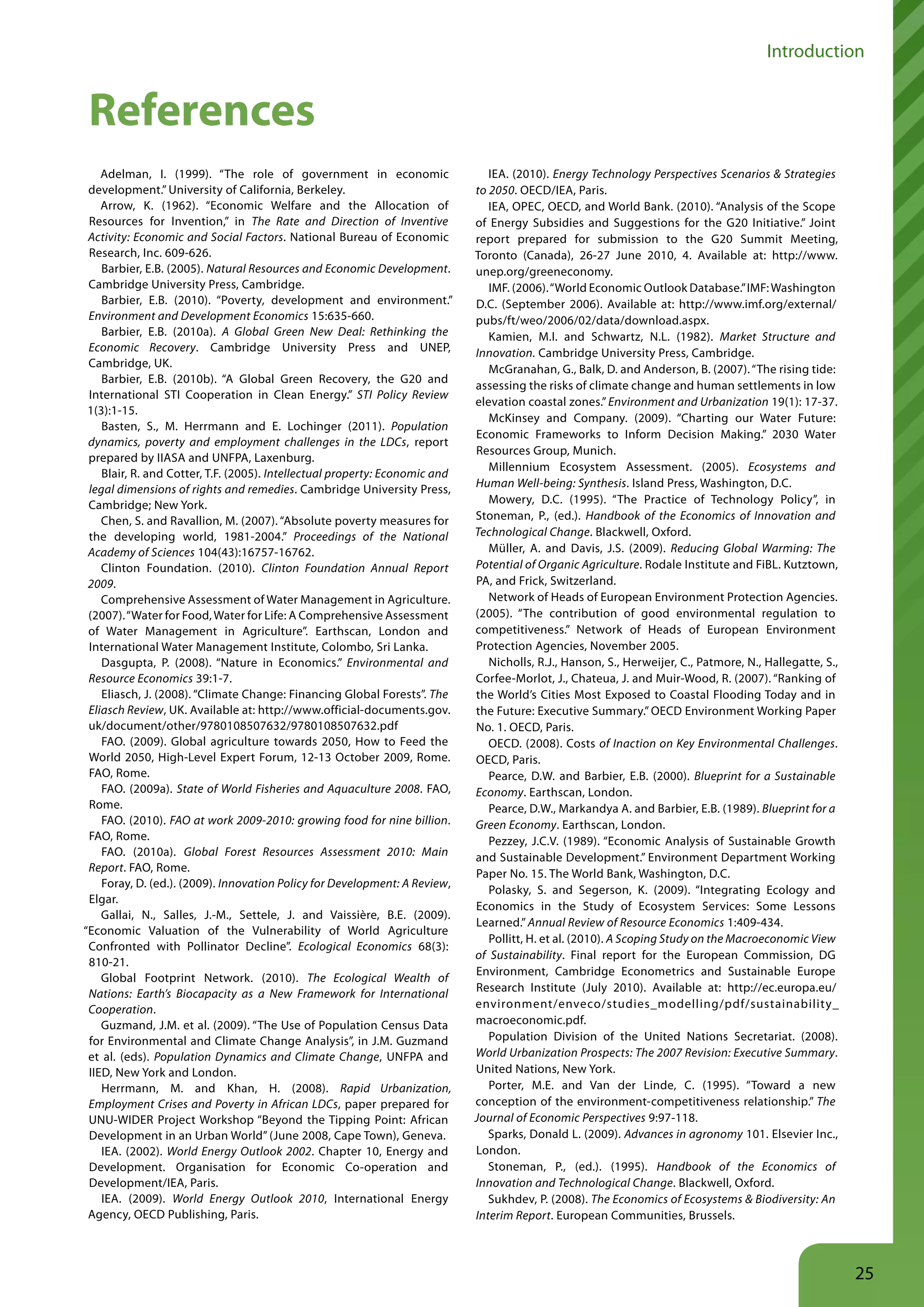 Introduction


 References
    Adelman, I. (1999). “The role of government in economic                     IEA. (2010). Energy Technology Perspectives Scenarios & Strategies
 development.” University of California, Berkeley.                           to 2050. OECD/IEA, Paris.
    Arrow, K. (1962). “Economic Welfare and the Allocation of                   IEA, OPEC, OECD, and World Bank. (2010). “Analysis of the Scope
 Resources for Invention,” in The Rate and Direction of Inventive            of Energy Subsidies and Suggestions for the G20 Initiative.” Joint
 Activity: Economic and Social Factors. National Bureau of Economic          report prepared for submission to the G20 Summit Meeting,
 Research, Inc. 609-626.                                                     Toronto (Canada), 26-27 June 2010, 4. Available at: http://www.
    Barbier, E.B. (2005). Natural Resources and Economic Development.        unep.org/greeneconomy.
 Cambridge University Press, Cambridge.                                         IMF. (2006). “World Economic Outlook Database.” IMF: Washington
    Barbier, E.B. (2010). “Poverty, development and environment.”            D.C. (September 2006). Available at: http://www.imf.org/external/
 Environment and Development Economics 15:635-660.                           pubs/ft/weo/2006/02/data/download.aspx.
    Barbier, E.B. (2010a). A Global Green New Deal: Rethinking the              Kamien, M.I. and Schwartz, N.L. (1982). Market Structure and
 Economic Recovery. Cambridge University Press and UNEP,                     Innovation. Cambridge University Press, Cambridge.
 Cambridge, UK.                                                                 McGranahan, G., Balk, D. and Anderson, B. (2007). “The rising tide:
    Barbier, E.B. (2010b). “A Global Green Recovery, the G20 and
                                                                             assessing the risks of climate change and human settlements in low
 International STI Cooperation in Clean Energy.” STI Policy Review
                                                                             elevation coastal zones.” Environment and Urbanization 19(1): 17-37.
 1(3):1-15.
                                                                                McKinsey and Company. (2009). “Charting our Water Future:
    Basten, S., M. Herrmann and E. Lochinger (2011). Population
                                                                             Economic Frameworks to Inform Decision Making.” 2030 Water
 dynamics, poverty and employment challenges in the LDCs, report
                                                                             Resources Group, Munich.
 prepared by IIASA and UNFPA, Laxenburg.
                                                                                Millennium Ecosystem Assessment. (2005). Ecosystems and
    Blair, R. and Cotter, T.F. (2005). Intellectual property: Economic and
 legal dimensions of rights and remedies. Cambridge University Press,        Human Well-being: Synthesis. Island Press, Washington, D.C.
 Cambridge; New York.                                                           Mowery, D.C. (1995). “The Practice of Technology Policy”, in
    Chen, S. and Ravallion, M. (2007). “Absolute poverty measures for        Stoneman, P., (ed.). Handbook of the Economics of Innovation and
 the developing world, 1981-2004.” Proceedings of the National               Technological Change. Blackwell, Oxford.
 Academy of Sciences 104(43):16757-16762.                                       Müller, A. and Davis, J.S. (2009). Reducing Global Warming: The
    Clinton Foundation. (2010). Clinton Foundation Annual Report             Potential of Organic Agriculture. Rodale Institute and FiBL. Kutztown,
 2009.                                                                       PA, and Frick, Switzerland.
    Comprehensive Assessment of Water Management in Agriculture.                Network of Heads of European Environment Protection Agencies.
 (2007). “Water for Food, Water for Life: A Comprehensive Assessment         (2005). “The contribution of good environmental regulation to
 of Water Management in Agriculture”. Earthscan, London and                  competitiveness.” Network of Heads of European Environment
 International Water Management Institute, Colombo, Sri Lanka.               Protection Agencies, November 2005.
    Dasgupta, P. (2008). “Nature in Economics.” Environmental and               Nicholls, R.J., Hanson, S., Herweijer, C., Patmore, N., Hallegatte, S.,
 Resource Economics 39:1-7.                                                  Corfee-Morlot, J., Chateua, J. and Muir-Wood, R. (2007). “Ranking of
    Eliasch, J. (2008). “Climate Change: Financing Global Forests”. The      the World’s Cities Most Exposed to Coastal Flooding Today and in
 Eliasch Review, UK. Available at: http://www.official-documents.gov.        the Future: Executive Summary.” OECD Environment Working Paper
 uk/document/other/9780108507632/9780108507632.pdf                           No. 1. OECD, Paris.
    FAO. (2009). Global agriculture towards 2050, How to Feed the               OECD. (2008). Costs of Inaction on Key Environmental Challenges.
 World 2050, High-Level Expert Forum, 12-13 October 2009, Rome.              OECD, Paris.
 FAO, Rome.                                                                     Pearce, D.W. and Barbier, E.B. (2000). Blueprint for a Sustainable
    FAO. (2009a). State of World Fisheries and Aquaculture 2008. FAO,        Economy. Earthscan, London.
 Rome.                                                                          Pearce, D.W., Markandya A. and Barbier, E.B. (1989). Blueprint for a
    FAO. (2010). FAO at work 2009-2010: growing food for nine billion.       Green Economy. Earthscan, London.
 FAO, Rome.                                                                     Pezzey, J.C.V. (1989). “Economic Analysis of Sustainable Growth
    FAO. (2010a). Global Forest Resources Assessment 2010: Main              and Sustainable Development.” Environment Department Working
 Report. FAO, Rome.                                                          Paper No. 15. The World Bank, Washington, D.C.
    Foray, D. (ed.). (2009). Innovation Policy for Development: A Review,
                                                                                Polasky, S. and Segerson, K. (2009). “Integrating Ecology and
 Elgar.
                                                                             Economics in the Study of Ecosystem Services: Some Lessons
    Gallai, N., Salles, J.-M., Settele, J. and Vaissière, B.E. (2009).
                                                                             Learned.” Annual Review of Resource Economics 1:409-434.
“Economic Valuation of the Vulnerability of World Agriculture
                                                                                Pollitt, H. et al. (2010). A Scoping Study on the Macroeconomic View
 Confronted with Pollinator Decline”. Ecological Economics 68(3):
                                                                             of Sustainability. Final report for the European Commission, DG
 810-21.
                                                                             Environment, Cambridge Econometrics and Sustainable Europe
    Global Footprint Network. (2010). The Ecological Wealth of
 Nations: Earth’s Biocapacity as a New Framework for International           Research Institute (July 2010). Available at: http://ec.europa.eu/
 Cooperation.                                                                environment/enveco/studies_modelling/pdf/sustainability_
    Guzmand, J.M. et al. (2009). “The Use of Population Census Data          macroeconomic.pdf.
 for Environmental and Climate Change Analysis”, in J.M. Guzmand                Population Division of the United Nations Secretariat. (2008).
 et al. (eds). Population Dynamics and Climate Change, UNFPA and             World Urbanization Prospects: The 2007 Revision: Executive Summary.
 IIED, New York and London.                                                  United Nations, New York.
    Herrmann, M. and Khan, H. (2008). Rapid Urbanization,                       Porter, M.E. and Van der Linde, C. (1995). “Toward a new
 Employment Crises and Poverty in African LDCs, paper prepared for           conception of the environment-competitiveness relationship.” The
 UNU-WIDER Project Workshop “Beyond the Tipping Point: African               Journal of Economic Perspectives 9:97-118.
 Development in an Urban World” (June 2008, Cape Town), Geneva.                 Sparks, Donald L. (2009). Advances in agronomy 101. Elsevier Inc.,
    IEA. (2002). World Energy Outlook 2002. Chapter 10, Energy and           London.
 Development. Organisation for Economic Co-operation and                        Stoneman, P., (ed.). (1995). Handbook of the Economics of
 Development/IEA, Paris.                                                     Innovation and Technological Change. Blackwell, Oxford.
    IEA. (2009). World Energy Outlook 2010, International Energy                Sukhdev, P. (2008). The Economics of Ecosystems & Biodiversity: An
 Agency, OECD Publishing, Paris.                                             Interim Report. European Communities, Brussels.



                                                                                                                                                          25
 