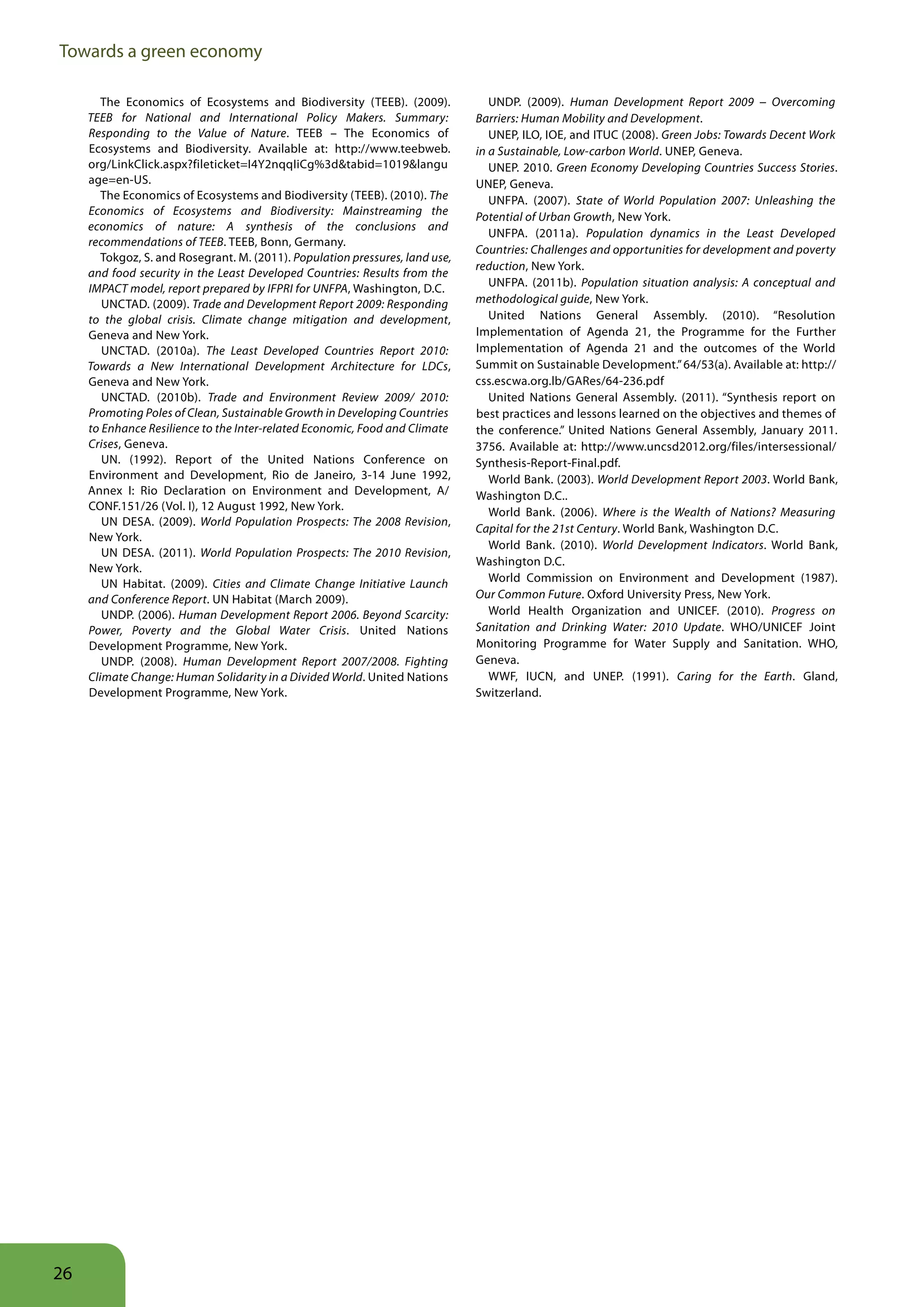 Towards a green economy

        The Economics of Ecosystems and Biodiversity (TEEB). (2009).              UNDP. (2009). Human Development Report 2009 − Overcoming
     TEEB for National and International Policy Makers. Summary:               Barriers: Human Mobility and Development.
     Responding to the Value of Nature. TEEB – The Economics of                   UNEP, ILO, IOE, and ITUC (2008). Green Jobs: Towards Decent Work
     Ecosystems and Biodiversity. Available at: http://www.teebweb.            in a Sustainable, Low-carbon World. UNEP, Geneva.
     org/LinkClick.aspx?fileticket=I4Y2nqqIiCg%3d&tabid=1019&langu                UNEP. 2010. Green Economy Developing Countries Success Stories.
     age=en-US.                                                                UNEP, Geneva.
        The Economics of Ecosystems and Biodiversity (TEEB). (2010). The          UNFPA. (2007). State of World Population 2007: Unleashing the
     Economics of Ecosystems and Biodiversity: Mainstreaming the               Potential of Urban Growth, New York.
     economics of nature: A synthesis of the conclusions and
                                                                                  UNFPA. (2011a). Population dynamics in the Least Developed
     recommendations of TEEB. TEEB, Bonn, Germany.
                                                                               Countries: Challenges and opportunities for development and poverty
        Tokgoz, S. and Rosegrant. M. (2011). Population pressures, land use,
                                                                               reduction, New York.
     and food security in the Least Developed Countries: Results from the
     IMPACT model, report prepared by IFPRI for UNFPA, Washington, D.C.           UNFPA. (2011b). Population situation analysis: A conceptual and
        UNCTAD. (2009). Trade and Development Report 2009: Responding          methodological guide, New York.
     to the global crisis. Climate change mitigation and development,             United Nations General Assembly. (2010). “Resolution
     Geneva and New York.                                                      Implementation of Agenda 21, the Programme for the Further
        UNCTAD. (2010a). The Least Developed Countries Report 2010:            Implementation of Agenda 21 and the outcomes of the World
     Towards a New International Development Architecture for LDCs,            Summit on Sustainable Development.” 64/53(a). Available at: http://
     Geneva and New York.                                                      css.escwa.org.lb/GARes/64-236.pdf
        UNCTAD. (2010b). Trade and Environment Review 2009/ 2010:                 United Nations General Assembly. (2011). “Synthesis report on
     Promoting Poles of Clean, Sustainable Growth in Developing Countries      best practices and lessons learned on the objectives and themes of
     to Enhance Resilience to the Inter-related Economic, Food and Climate     the conference.” United Nations General Assembly, January 2011.
     Crises, Geneva.                                                           3756. Available at: http://www.uncsd2012.org/files/intersessional/
        UN. (1992). Report of the United Nations Conference on                 Synthesis-Report-Final.pdf.
     Environment and Development, Rio de Janeiro, 3-14 June 1992,                 World Bank. (2003). World Development Report 2003. World Bank,
     Annex I: Rio Declaration on Environment and Development, A/               Washington D.C..
     CONF.151/26 (Vol. I), 12 August 1992, New York.                              World Bank. (2006). Where is the Wealth of Nations? Measuring
        UN DESA. (2009). World Population Prospects: The 2008 Revision,
                                                                               Capital for the 21st Century. World Bank, Washington D.C.
     New York.
                                                                                  World Bank. (2010). World Development Indicators. World Bank,
        UN DESA. (2011). World Population Prospects: The 2010 Revision,
                                                                               Washington D.C.
     New York.
        UN Habitat. (2009). Cities and Climate Change Initiative Launch           World Commission on Environment and Development (1987).
     and Conference Report. UN Habitat (March 2009).                           Our Common Future. Oxford University Press, New York.
        UNDP. (2006). Human Development Report 2006. Beyond Scarcity:             World Health Organization and UNICEF. (2010). Progress on
     Power, Poverty and the Global Water Crisis. United Nations                Sanitation and Drinking Water: 2010 Update. WHO/UNICEF Joint
     Development Programme, New York.                                          Monitoring Programme for Water Supply and Sanitation. WHO,
        UNDP. (2008). Human Development Report 2007/2008. Fighting             Geneva.
     Climate Change: Human Solidarity in a Divided World. United Nations          WWF, IUCN, and UNEP. (1991). Caring for the Earth. Gland,
     Development Programme, New York.                                          Switzerland.




26
 