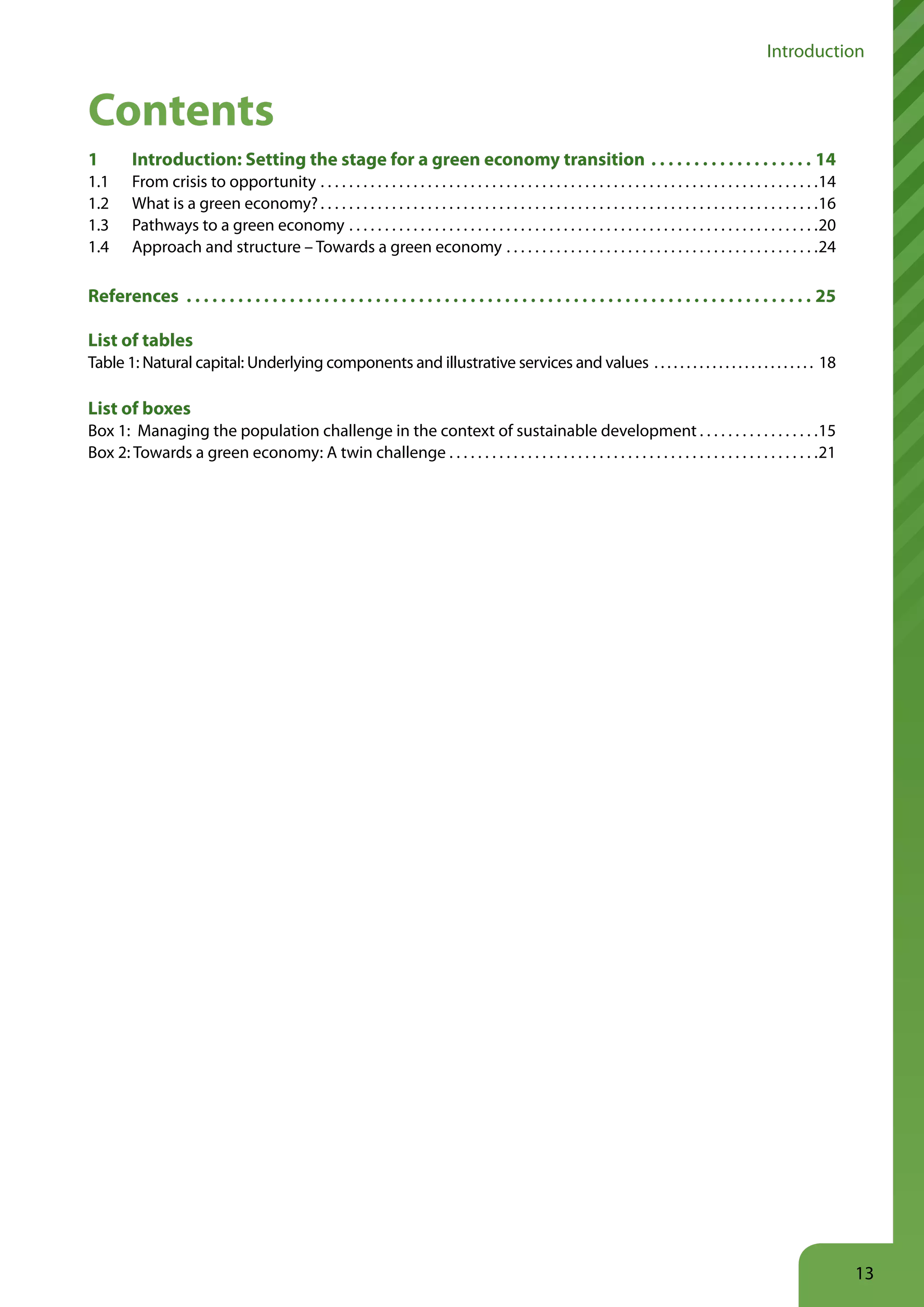 Introduction


Contents
1        Introduction: Setting the stage for a green economy transition                                                                                                     14
1.1      From crisis to opportunity . . . . . . . . . . . . . . . . . . . . . . . . . . . . . . . . . . . . . . . . . . . . . . . . . . . . . . . . . . . . . . . . . . . . . .14
1.2      What is a green economy? . . . . . . . . . . . . . . . . . . . . . . . . . . . . . . . . . . . . . . . . . . . . . . . . . . . . . . . . . . . . . . . . . . . . . .16
1.3      Pathways to a green economy . . . . . . . . . . . . . . . . . . . . . . . . . . . . . . . . . . . . . . . . . . . . . . . . . . . . . . . . . . . . . . . . . .20
1.4      Approach and structure – Towards a green economy . . . . . . . . . . . . . . . . . . . . . . . . . . . . . . . . . . . . . . . . . . . .24

References                                                                                                                                                                  25

List of tables
Table 1: Natural capital: Underlying components and illustrative services and values . . . . . . . . . . . . . . . . . . . . . . . . . 18

List of boxes
Box 1: Managing the population challenge in the context of sustainable development . . . . . . . . . . . . . . . . .15
Box 2: Towards a green economy: A twin challenge . . . . . . . . . . . . . . . . . . . . . . . . . . . . . . . . . . . . . . . . . . . . . . . . . . . .21




                                                                                                                                                                                    13
 