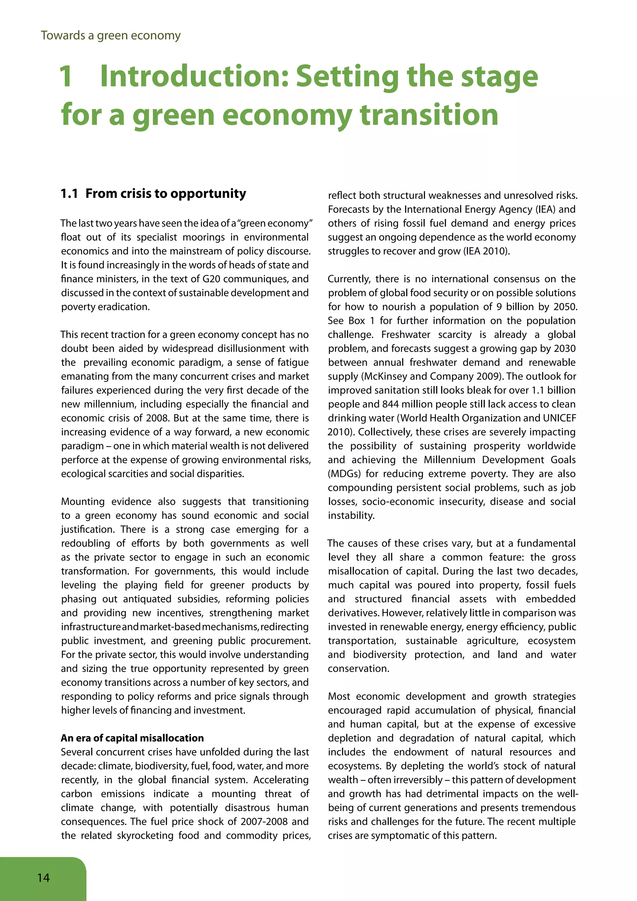 Towards a green economy


     1 Introduction: Setting the stage
     for a green economy transition

     1 1 From crisis to opportunity                                reflect both structural weaknesses and unresolved risks.
                                                                   Forecasts by the International Energy Agency (IEA) and
     The last two years have seen the idea of a “green economy”    others of rising fossil fuel demand and energy prices
     float out of its specialist moorings in environmental         suggest an ongoing dependence as the world economy
     economics and into the mainstream of policy discourse.        struggles to recover and grow (IEA 2010).
     It is found increasingly in the words of heads of state and
     finance ministers, in the text of G20 communiques, and        Currently, there is no international consensus on the
     discussed in the context of sustainable development and       problem of global food security or on possible solutions
     poverty eradication.                                          for how to nourish a population of 9 billion by 2050.
                                                                   See Box 1 for further information on the population
     This recent traction for a green economy concept has no       challenge. Freshwater scarcity is already a global
     doubt been aided by widespread disillusionment with           problem, and forecasts suggest a growing gap by 2030
     the prevailing economic paradigm, a sense of fatigue          between annual freshwater demand and renewable
     emanating from the many concurrent crises and market          supply (McKinsey and Company 2009). The outlook for
     failures experienced during the very first decade of the      improved sanitation still looks bleak for over 1.1 billion
     new millennium, including especially the financial and        people and 844 million people still lack access to clean
     economic crisis of 2008. But at the same time, there is       drinking water (World Health Organization and UNICEF
     increasing evidence of a way forward, a new economic          2010). Collectively, these crises are severely impacting
     paradigm – one in which material wealth is not delivered      the possibility of sustaining prosperity worldwide
     perforce at the expense of growing environmental risks,       and achieving the Millennium Development Goals
     ecological scarcities and social disparities.                 (MDGs) for reducing extreme poverty. They are also
                                                                   compounding persistent social problems, such as job
     Mounting evidence also suggests that transitioning            losses, socio-economic insecurity, disease and social
     to a green economy has sound economic and social              instability.
     justification. There is a strong case emerging for a
     redoubling of efforts by both governments as well             The causes of these crises vary, but at a fundamental
     as the private sector to engage in such an economic           level they all share a common feature: the gross
     transformation. For governments, this would include           misallocation of capital. During the last two decades,
     leveling the playing field for greener products by            much capital was poured into property, fossil fuels
     phasing out antiquated subsidies, reforming policies          and structured financial assets with embedded
     and providing new incentives, strengthening market            derivatives. However, relatively little in comparison was
     infrastructure and market-based mechanisms, redirecting       invested in renewable energy, energy efficiency, public
     public investment, and greening public procurement.           transportation, sustainable agriculture, ecosystem
     For the private sector, this would involve understanding      and biodiversity protection, and land and water
     and sizing the true opportunity represented by green          conservation.
     economy transitions across a number of key sectors, and
     responding to policy reforms and price signals through        Most economic development and growth strategies
     higher levels of financing and investment.                    encouraged rapid accumulation of physical, financial
                                                                   and human capital, but at the expense of excessive
     An era of capital misallocation                               depletion and degradation of natural capital, which
     Several concurrent crises have unfolded during the last       includes the endowment of natural resources and
     decade: climate, biodiversity, fuel, food, water, and more    ecosystems. By depleting the world’s stock of natural
     recently, in the global financial system. Accelerating        wealth – often irreversibly – this pattern of development
     carbon emissions indicate a mounting threat of                and growth has had detrimental impacts on the well-
     climate change, with potentially disastrous human             being of current generations and presents tremendous
     consequences. The fuel price shock of 2007-2008 and           risks and challenges for the future. The recent multiple
     the related skyrocketing food and commodity prices,           crises are symptomatic of this pattern.



14
 