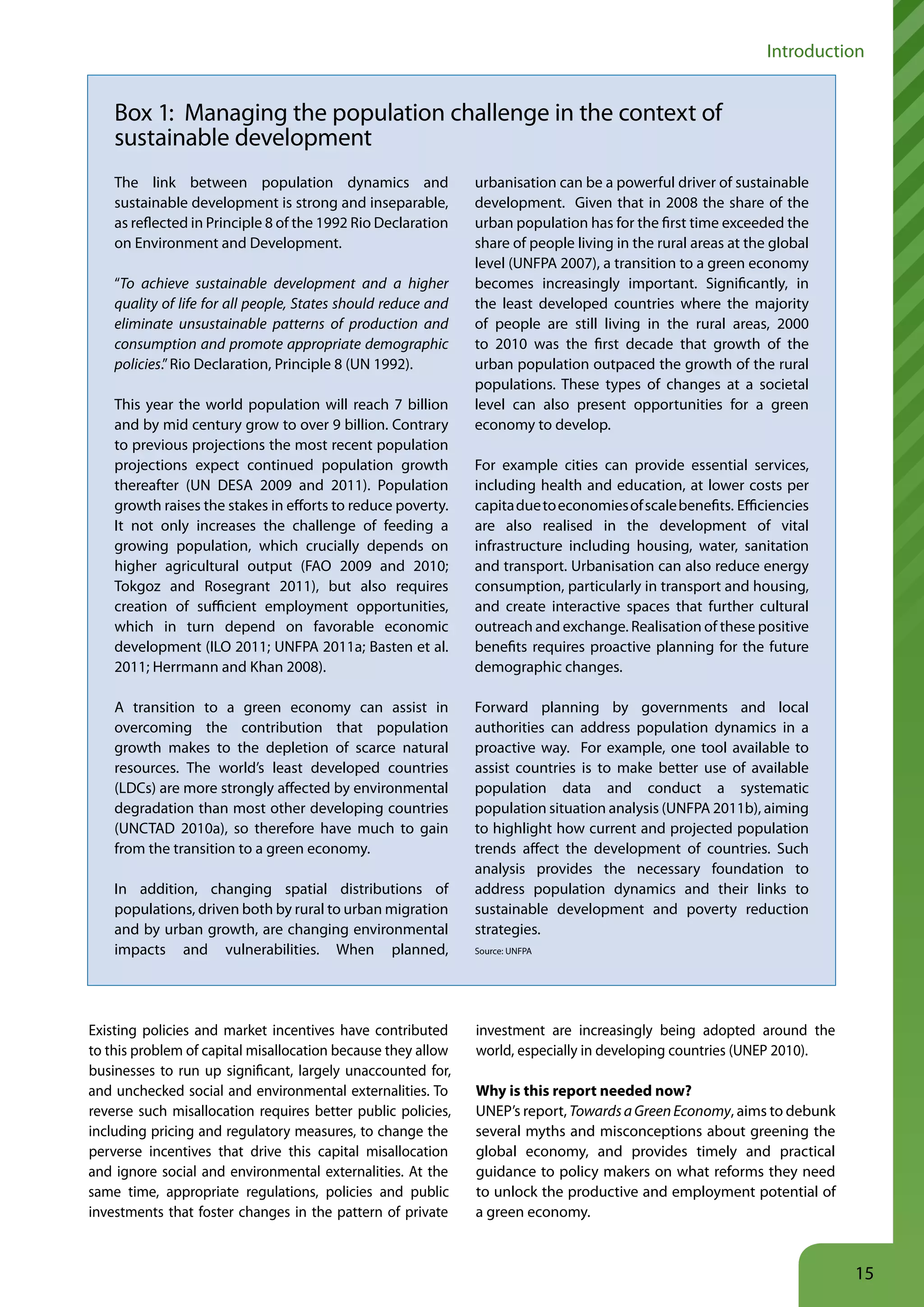 Introduction


    Box 1: Managing the population challenge in the context of
    sustainable development
    The link between population dynamics and                   urbanisation can be a powerful driver of sustainable
    sustainable development is strong and inseparable,         development. Given that in 2008 the share of the
    as reflected in Principle 8 of the 1992 Rio Declaration    urban population has for the first time exceeded the
    on Environment and Development.                            share of people living in the rural areas at the global
                                                               level (UNFPA 2007), a transition to a green economy
    “To achieve sustainable development and a higher           becomes increasingly important. Significantly, in
    quality of life for all people, States should reduce and   the least developed countries where the majority
    eliminate unsustainable patterns of production and         of people are still living in the rural areas, 2000
    consumption and promote appropriate demographic            to 2010 was the first decade that growth of the
    policies.” Rio Declaration, Principle 8 (UN 1992).         urban population outpaced the growth of the rural
                                                               populations. These types of changes at a societal
    This year the world population will reach 7 billion        level can also present opportunities for a green
    and by mid century grow to over 9 billion. Contrary        economy to develop.
    to previous projections the most recent population
    projections expect continued population growth             For example cities can provide essential services,
    thereafter (UN DESA 2009 and 2011). Population             including health and education, at lower costs per
    growth raises the stakes in efforts to reduce poverty.     capita due to economies of scale benefits. Efficiencies
    It not only increases the challenge of feeding a           are also realised in the development of vital
    growing population, which crucially depends on             infrastructure including housing, water, sanitation
    higher agricultural output (FAO 2009 and 2010;             and transport. Urbanisation can also reduce energy
    Tokgoz and Rosegrant 2011), but also requires              consumption, particularly in transport and housing,
    creation of sufficient employment opportunities,           and create interactive spaces that further cultural
    which in turn depend on favorable economic                 outreach and exchange. Realisation of these positive
    development (ILO 2011; UNFPA 2011a; Basten et al.          benefits requires proactive planning for the future
    2011; Herrmann and Khan 2008).                             demographic changes.

    A transition to a green economy can assist in              Forward planning by governments and local
    overcoming the contribution that population                authorities can address population dynamics in a
    growth makes to the depletion of scarce natural            proactive way. For example, one tool available to
    resources. The world’s least developed countries           assist countries is to make better use of available
    (LDCs) are more strongly affected by environmental         population data and conduct a systematic
    degradation than most other developing countries           population situation analysis (UNFPA 2011b), aiming
    (UNCTAD 2010a), so therefore have much to gain             to highlight how current and projected population
    from the transition to a green economy.                    trends affect the development of countries. Such
                                                               analysis provides the necessary foundation to
    In addition, changing spatial distributions of             address population dynamics and their links to
    populations, driven both by rural to urban migration       sustainable development and poverty reduction
    and by urban growth, are changing environmental            strategies.
    impacts and vulnerabilities. When planned,                 Source: UNFPA




Existing policies and market incentives have contributed       investment are increasingly being adopted around the
to this problem of capital misallocation because they allow    world, especially in developing countries (UNEP 2010).
businesses to run up significant, largely unaccounted for,
and unchecked social and environmental externalities. To       Why is this report needed now?
reverse such misallocation requires better public policies,    UNEP’s report, Towards a Green Economy, aims to debunk
including pricing and regulatory measures, to change the       several myths and misconceptions about greening the
perverse incentives that drive this capital misallocation      global economy, and provides timely and practical
and ignore social and environmental externalities. At the      guidance to policy makers on what reforms they need
same time, appropriate regulations, policies and public        to unlock the productive and employment potential of
investments that foster changes in the pattern of private      a green economy.



                                                                                                                         15
 