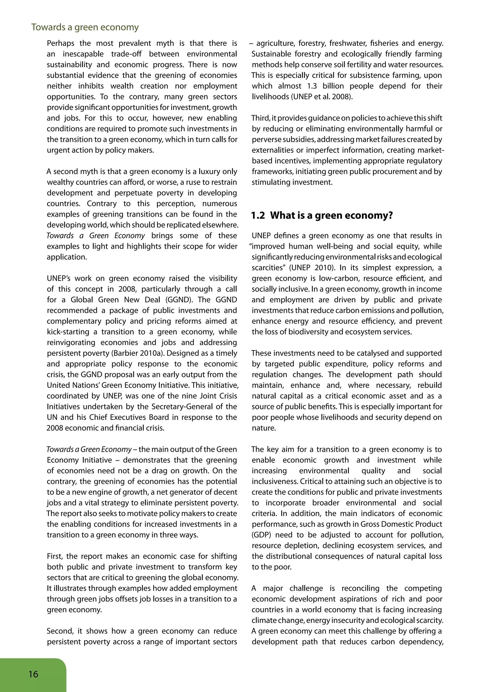 Towards a green economy
     Perhaps the most prevalent myth is that there is             – agriculture, forestry, freshwater, fisheries and energy.
     an inescapable trade-off between environmental                Sustainable forestry and ecologically friendly farming
     sustainability and economic progress. There is now            methods help conserve soil fertility and water resources.
     substantial evidence that the greening of economies           This is especially critical for subsistence farming, upon
     neither inhibits wealth creation nor employment               which almost 1.3 billion people depend for their
     opportunities. To the contrary, many green sectors            livelihoods (UNEP et al. 2008).
     provide significant opportunities for investment, growth
     and jobs. For this to occur, however, new enabling           Third, it provides guidance on policies to achieve this shift
     conditions are required to promote such investments in       by reducing or eliminating environmentally harmful or
     the transition to a green economy, which in turn calls for   perverse subsidies, addressing market failures created by
     urgent action by policy makers.                              externalities or imperfect information, creating market-
                                                                  based incentives, implementing appropriate regulatory
     A second myth is that a green economy is a luxury only       frameworks, initiating green public procurement and by
     wealthy countries can afford, or worse, a ruse to restrain   stimulating investment.
     development and perpetuate poverty in developing
     countries. Contrary to this perception, numerous
     examples of greening transitions can be found in the         1 2 What is a green economy?
     developing world, which should be replicated elsewhere.
     Towards a Green Economy brings some of these                  UNEP defines a green economy as one that results in
     examples to light and highlights their scope for wider       “improved human well-being and social equity, while
     application.                                                  significantly reducing environmental risks and ecological
                                                                   scarcities” (UNEP 2010). In its simplest expression, a
     UNEP’s work on green economy raised the visibility            green economy is low-carbon, resource efficient, and
     of this concept in 2008, particularly through a call          socially inclusive. In a green economy, growth in income
     for a Global Green New Deal (GGND). The GGND                  and employment are driven by public and private
     recommended a package of public investments and               investments that reduce carbon emissions and pollution,
     complementary policy and pricing reforms aimed at             enhance energy and resource efficiency, and prevent
     kick-starting a transition to a green economy, while          the loss of biodiversity and ecosystem services.
     reinvigorating economies and jobs and addressing
     persistent poverty (Barbier 2010a). Designed as a timely     These investments need to be catalysed and supported
     and appropriate policy response to the economic              by targeted public expenditure, policy reforms and
     crisis, the GGND proposal was an early output from the       regulation changes. The development path should
     United Nations’ Green Economy Initiative. This initiative,   maintain, enhance and, where necessary, rebuild
     coordinated by UNEP, was one of the nine Joint Crisis        natural capital as a critical economic asset and as a
     Initiatives undertaken by the Secretary-General of the       source of public benefits. This is especially important for
     UN and his Chief Executives Board in response to the         poor people whose livelihoods and security depend on
     2008 economic and financial crisis.                          nature.

     Towards a Green Economy – the main output of the Green       The key aim for a transition to a green economy is to
     Economy Initiative – demonstrates that the greening          enable economic growth and investment while
     of economies need not be a drag on growth. On the            increasing environmental quality and social
     contrary, the greening of economies has the potential        inclusiveness. Critical to attaining such an objective is to
     to be a new engine of growth, a net generator of decent      create the conditions for public and private investments
     jobs and a vital strategy to eliminate persistent poverty.   to incorporate broader environmental and social
     The report also seeks to motivate policy makers to create    criteria. In addition, the main indicators of economic
     the enabling conditions for increased investments in a       performance, such as growth in Gross Domestic Product
     transition to a green economy in three ways.                 (GDP) need to be adjusted to account for pollution,
                                                                  resource depletion, declining ecosystem services, and
     First, the report makes an economic case for shifting        the distributional consequences of natural capital loss
     both public and private investment to transform key          to the poor.
     sectors that are critical to greening the global economy.
     It illustrates through examples how added employment         A major challenge is reconciling the competing
     through green jobs offsets job losses in a transition to a   economic development aspirations of rich and poor
     green economy.                                               countries in a world economy that is facing increasing
                                                                  climate change, energy insecurity and ecological scarcity.
     Second, it shows how a green economy can reduce              A green economy can meet this challenge by offering a
     persistent poverty across a range of important sectors       development path that reduces carbon dependency,



16
 