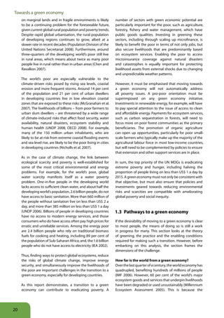 Towards a green economy
     on marginal lands and in fragile environments is likely          number of sectors with green economic potential are
     to be a continuing problem for the foreseeable future,           particularly important for the poor, such as agriculture,
     given current global rural population and poverty trends.        forestry, fishery and water management, which have
     Despite rapid global urbanisation, the rural population          public goods qualities. Investing in greening these
     of developing regions continues to grow, albeit at a             sectors, including through scaling up microfinance, is
     slower rate in recent decades (Population Division of the        likely to benefit the poor in terms of not only jobs, but
     United Nations Secretariat 2008). Furthermore, around            also secure livelihoods that are predominantly based
     three-quarters of the developing world’s poor still live         on ecosystem services. Enabling the poor to access
     in rural areas, which means about twice as many poor             microinsurance coverage against natural disasters
     people live in rural rather than in urban areas (Chen and        and catastrophes is equally important for protecting
     Ravallion 2007).                                                 livelihood assets from external shocks due to changing
                                                                      and unpredictable weather patterns.
     The world’s poor are especially vulnerable to the
     climate-driven risks posed by rising sea levels, coastal         However, it must be emphasised that moving towards
     erosion and more frequent storms. Around 14 per cent             a green economy will not automatically address
     of the population and 21 per cent of urban dwellers              all poverty issues. A pro-poor orientation must be
     in developing countries live in low elevation coastal            superimposed on any green economy initiative.
     zones that are exposed to these risks (McGranahan et al.         Investments in renewable energy, for example, will have
     2007). The livelihoods of billions – from poor farmers to        to pay special attention to the issue of access to clean
     urban slum dwellers – are threatened by a wide range             and affordable energy. Payments for ecosystem services,
     of climate-induced risks that affect food security, water        such as carbon sequestration in forests, will need to
     availability, natural disasters, ecosystem stability and         focus more on poor forest communities as the primary
     human health (UNDP 2008; OECD 2008). For example,                beneficiaries. The promotion of organic agriculture
     many of the 150 million urban inhabitants, who are               can open up opportunities, particularly for poor small-
     likely to be at risk from extreme coastal flooding events        scale farmers who typically make up the majority of the
     and sea level rise, are likely to be the poor living in cities   agricultural labour force in most low-income countries,
     in developing countries (Nicholls et al. 2007).                  but will need to be complemented by policies to ensure
                                                                      that extension and other support services are in place.
     As in the case of climate change, the link between
     ecological scarcity and poverty is well-established for          In sum, the top priority of the UN MDGs is eradicating
     some of the most critical environmental and energy               extreme poverty and hunger, including halving the
     problems. For example, for the world’s poor, global              proportion of people living on less than US$ 1 a day by
     water scarcity manifests itself as a water poverty               2015. A green economy must not only be consistent with
     problem. One-in-five people in the developing world              that objective, but must also ensure that policies and
     lacks access to sufficient clean water, and about half the       investments geared towards reducing environmental
     developing world’s population, 2.6 billion people, do not        risks and scarcities are compatible with ameliorating
     have access to basic sanitation. More than 660 million of        global poverty and social inequity.
     the people without sanitation live on less than US$ 2 a
     day, and more than 385 million on less than US$ 1 a day
     (UNDP 2006). Billions of people in developing countries          1 3 Pathways to a green economy
     have no access to modern energy services, and those
     consumers who do have access often pay high prices for           If the desirability of moving to a green economy is clear
     erratic and unreliable services. Among the energy poor           to most people, the means of doing so is still a work
     are 2.4 billion people who rely on traditional biomass           in progress for many. This section looks at the theory
     fuels for cooking and heating, including 89 per cent of          of greening, the practice and the enabling conditions
     the population of Sub-Saharan Africa; and, the 1.6 billion       required for making such a transition. However, before
     people who do not have access to electricity (IEA 2002).         embarking on this analysis, the section frames the
                                                                      dimensions of the challenge.
     Thus, finding ways to protect global ecosystems, reduce
     the risks of global climate change, improve energy               How far is the world from a green economy?
     security, and simultaneously improve the livelihoods of          Over the last quarter of a century, the world economy has
     the poor are important challenges in the transition to a         quadrupled, benefiting hundreds of millions of people
     green economy, especially for developing countries.              (IMF 2006). However, 60 per cent of the world’s major
                                                                      ecosystem goods and services that underpin livelihoods
     As this report demonstrates, a transition to a green             have been degraded or used unsustainably (Millennium
     economy can contribute to eradicating poverty. A                 Ecosystem Assessment 2005). This is because the




20
 
