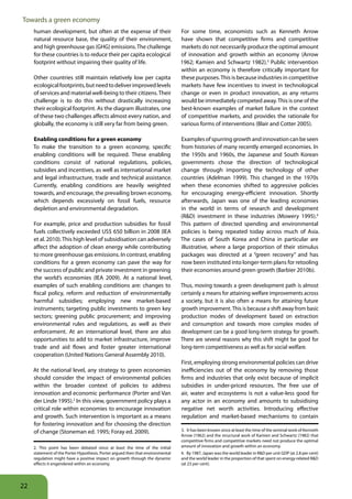 Towards a green economy
     human development, but often at the expense of their                        For some time, economists such as Kenneth Arrow
     natural resource base, the quality of their environment,                    have shown that competitive firms and competitive
     and high greenhouse gas (GHG) emissions. The challenge                      markets do not necessarily produce the optimal amount
     for these countries is to reduce their per capita ecological                of innovation and growth within an economy (Arrow
     footprint without impairing their quality of life.                          1962; Kamien and Schwartz 1982).3 Public intervention
                                                                                 within an economy is therefore critically important for
     Other countries still maintain relatively low per capita                    these purposes. This is because industries in competitive
     ecological footprints, but need to deliver improved levels                  markets have few incentives to invest in technological
     of services and material well-being to their citizens. Their                change or even in product innovation, as any returns
     challenge is to do this without drastically increasing                      would be immediately competed away. This is one of the
     their ecological footprint. As the diagram illustrates, one                 best-known examples of market failure in the context
     of these two challenges affects almost every nation, and                    of competitive markets, and provides the rationale for
     globally, the economy is still very far from being green.                   various forms of interventions (Blair and Cotter 2005).

     Enabling conditions for a green economy                                     Examples of spurring growth and innovation can be seen
     To make the transition to a green economy, specific                         from histories of many recently emerged economies. In
     enabling conditions will be required. These enabling                        the 1950s and 1960s, the Japanese and South Korean
     conditions consist of national regulations, policies,                       governments chose the direction of technological
     subsidies and incentives, as well as international market                   change through importing the technology of other
     and legal infrastructure, trade and technical assistance.                   countries (Adelman 1999). This changed in the 1970s
     Currently, enabling conditions are heavily weighted                         when these economies shifted to aggressive policies
     towards, and encourage, the prevailing brown economy,                       for encouraging energy-efficient innovation. Shortly
     which depends excessively on fossil fuels, resource                         afterwards, Japan was one of the leading economies
     depletion and environmental degradation.                                    in the world in terms of research and development
                                                                                 (R&D) investment in these industries (Mowery 1995).4
     For example, price and production subsidies for fossil                      This pattern of directed spending and environmental
     fuels collectively exceeded US$ 650 billion in 2008 (IEA                    policies is being repeated today across much of Asia.
     et al. 2010). This high level of subsidisation can adversely                The cases of South Korea and China in particular are
     affect the adoption of clean energy while contributing                      illustrative, where a large proportion of their stimulus
     to more greenhouse gas emissions. In contrast, enabling                     packages was directed at a “green recovery” and has
     conditions for a green economy can pave the way for                         now been instituted into longer-term plans for retooling
     the success of public and private investment in greening                    their economies around green growth (Barbier 2010b).
     the world’s economies (IEA 2009). At a national level,
     examples of such enabling conditions are: changes to                        Thus, moving towards a green development path is almost
     fiscal policy, reform and reduction of environmentally                      certainly a means for attaining welfare improvements across
     harmful subsidies; employing new market-based                               a society, but it is also often a means for attaining future
     instruments; targeting public investments to green key                      growth improvement. This is because a shift away from basic
     sectors; greening public procurement; and improving                         production modes of development based on extraction
     environmental rules and regulations, as well as their                       and consumption and towards more complex modes of
     enforcement. At an international level, there are also                      development can be a good long-term strategy for growth.
     opportunities to add to market infrastructure, improve                      There are several reasons why this shift might be good for
     trade and aid flows and foster greater international                        long-term competitiveness as well as for social welfare.
     cooperation (United Nations General Assembly 2010).
                                                                                 First, employing strong environmental policies can drive
     At the national level, any strategy to green economies                      inefficiencies out of the economy by removing those
     should consider the impact of environmental policies                        firms and industries that only exist because of implicit
     within the broader context of policies to address                           subsidies in under-priced resources. The free use of
     innovation and economic performance (Porter and Van                         air, water and ecosystems is not a value-less good for
     der Linde 1995).2 In this view, government policy plays a                   any actor in an economy and amounts to subsidising
     critical role within economies to encourage innovation                      negative net worth activities. Introducing effective
     and growth. Such intervention is important as a means                       regulation and market-based mechanisms to contain
     for fostering innovation and for choosing the direction
     of change (Stoneman ed. 1995; Foray ed. 2009).                              3. It has been known since at least the time of the seminal work of Kenneth
                                                                                 Arrow (1962) and the structural work of Kamien and Schwartz (1982) that
                                                                                 competitive firms and competitive markets need not produce the optimal
     2. This point has been debated since at least the time of the initial       amount of innovation and growth within an economy.
     statement of the Porter Hypothesis. Porter argued then that environmental   4. By 1987, Japan was the world leader in R&D per unit GDP (at 2.8 per cent)
     regulation might have a positive impact on growth through the dynamic       and the world leader in the proportion of that spent on energy-related R&D
     effects it engendered within an economy.                                    (at 23 per cent).




22
 