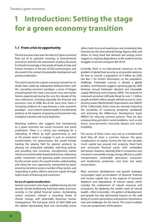 Towards a green economy


     1 Introduction: Setting the stage
     for a green economy transition

     1 1 From crisis to opportunity                                reflect both structural weaknesses and unresolved risks.
                                                                   Forecasts by the International Energy Agency (IEA) and
     The last two years have seen the idea of a “green economy”    others of rising fossil fuel demand and energy prices
     float out of its specialist moorings in environmental         suggest an ongoing dependence as the world economy
     economics and into the mainstream of policy discourse.        struggles to recover and grow (IEA 2010).
     It is found increasingly in the words of heads of state and
     finance ministers, in the text of G20 communiques, and        Currently, there is no international consensus on the
     discussed in the context of sustainable development and       problem of global food security or on possible solutions
     poverty eradication.                                          for how to nourish a population of 9 billion by 2050.
                                                                   See Box 1 for further information on the population
     This recent traction for a green economy concept has no       challenge. Freshwater scarcity is already a global
     doubt been aided by widespread disillusionment with           problem, and forecasts suggest a growing gap by 2030
     the prevailing economic paradigm, a sense of fatigue          between annual freshwater demand and renewable
     emanating from the many concurrent crises and market          supply (McKinsey and Company 2009). The outlook for
     failures experienced during the very first decade of the      improved sanitation still looks bleak for over 1.1 billion
     new millennium, including especially the financial and        people and 844 million people still lack access to clean
     economic crisis of 2008. But at the same time, there is       drinking water (World Health Organization and UNICEF
     increasing evidence of a way forward, a new economic          2010). Collectively, these crises are severely impacting
     paradigm – one in which material wealth is not delivered      the possibility of sustaining prosperity worldwide
     perforce at the expense of growing environmental risks,       and achieving the Millennium Development Goals
     ecological scarcities and social disparities.                 (MDGs) for reducing extreme poverty. They are also
                                                                   compounding persistent social problems, such as job
     Mounting evidence also suggests that transitioning            losses, socio-economic insecurity, disease and social
     to a green economy has sound economic and social              instability.
     justification. There is a strong case emerging for a
     redoubling of efforts by both governments as well             The causes of these crises vary, but at a fundamental
     as the private sector to engage in such an economic           level they all share a common feature: the gross
     transformation. For governments, this would include           misallocation of capital. During the last two decades,
     leveling the playing field for greener products by            much capital was poured into property, fossil fuels
     phasing out antiquated subsidies, reforming policies          and structured financial assets with embedded
     and providing new incentives, strengthening market            derivatives. However, relatively little in comparison was
     infrastructure and market-based mechanisms, redirecting       invested in renewable energy, energy efficiency, public
     public investment, and greening public procurement.           transportation, sustainable agriculture, ecosystem
     For the private sector, this would involve understanding      and biodiversity protection, and land and water
     and sizing the true opportunity represented by green          conservation.
     economy transitions across a number of key sectors, and
     responding to policy reforms and price signals through        Most economic development and growth strategies
     higher levels of financing and investment.                    encouraged rapid accumulation of physical, financial
                                                                   and human capital, but at the expense of excessive
     An era of capital misallocation                               depletion and degradation of natural capital, which
     Several concurrent crises have unfolded during the last       includes the endowment of natural resources and
     decade: climate, biodiversity, fuel, food, water, and more    ecosystems. By depleting the world’s stock of natural
     recently, in the global financial system. Accelerating        wealth – often irreversibly – this pattern of development
     carbon emissions indicate a mounting threat of                and growth has had detrimental impacts on the well-
     climate change, with potentially disastrous human             being of current generations and presents tremendous
     consequences. The fuel price shock of 2007-2008 and           risks and challenges for the future. The recent multiple
     the related skyrocketing food and commodity prices,           crises are symptomatic of this pattern.



14
 
