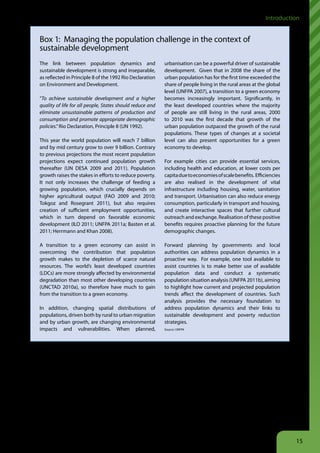 Introduction


    Box 1: Managing the population challenge in the context of
    sustainable development
    The link between population dynamics and                   urbanisation can be a powerful driver of sustainable
    sustainable development is strong and inseparable,         development. Given that in 2008 the share of the
    as reflected in Principle 8 of the 1992 Rio Declaration    urban population has for the first time exceeded the
    on Environment and Development.                            share of people living in the rural areas at the global
                                                               level (UNFPA 2007), a transition to a green economy
    “To achieve sustainable development and a higher           becomes increasingly important. Significantly, in
    quality of life for all people, States should reduce and   the least developed countries where the majority
    eliminate unsustainable patterns of production and         of people are still living in the rural areas, 2000
    consumption and promote appropriate demographic            to 2010 was the first decade that growth of the
    policies.” Rio Declaration, Principle 8 (UN 1992).         urban population outpaced the growth of the rural
                                                               populations. These types of changes at a societal
    This year the world population will reach 7 billion        level can also present opportunities for a green
    and by mid century grow to over 9 billion. Contrary        economy to develop.
    to previous projections the most recent population
    projections expect continued population growth             For example cities can provide essential services,
    thereafter (UN DESA 2009 and 2011). Population             including health and education, at lower costs per
    growth raises the stakes in efforts to reduce poverty.     capita due to economies of scale benefits. Efficiencies
    It not only increases the challenge of feeding a           are also realised in the development of vital
    growing population, which crucially depends on             infrastructure including housing, water, sanitation
    higher agricultural output (FAO 2009 and 2010;             and transport. Urbanisation can also reduce energy
    Tokgoz and Rosegrant 2011), but also requires              consumption, particularly in transport and housing,
    creation of sufficient employment opportunities,           and create interactive spaces that further cultural
    which in turn depend on favorable economic                 outreach and exchange. Realisation of these positive
    development (ILO 2011; UNFPA 2011a; Basten et al.          benefits requires proactive planning for the future
    2011; Herrmann and Khan 2008).                             demographic changes.

    A transition to a green economy can assist in              Forward planning by governments and local
    overcoming the contribution that population                authorities can address population dynamics in a
    growth makes to the depletion of scarce natural            proactive way. For example, one tool available to
    resources. The world’s least developed countries           assist countries is to make better use of available
    (LDCs) are more strongly affected by environmental         population data and conduct a systematic
    degradation than most other developing countries           population situation analysis (UNFPA 2011b), aiming
    (UNCTAD 2010a), so therefore have much to gain             to highlight how current and projected population
    from the transition to a green economy.                    trends affect the development of countries. Such
                                                               analysis provides the necessary foundation to
    In addition, changing spatial distributions of             address population dynamics and their links to
    populations, driven both by rural to urban migration       sustainable development and poverty reduction
    and by urban growth, are changing environmental            strategies.
    impacts and vulnerabilities. When planned,                 Source: UNFPA




Existing policies and market incentives have contributed       investment are increasingly being adopted around the
to this problem of capital misallocation because they allow    world, especially in developing countries (UNEP 2010).
businesses to run up significant, largely unaccounted for,
and unchecked social and environmental externalities. To       Why is this report needed now?
reverse such misallocation requires better public policies,    UNEP’s report, Towards a Green Economy, aims to debunk
including pricing and regulatory measures, to change the       several myths and misconceptions about greening the
perverse incentives that drive this capital misallocation      global economy, and provides timely and practical
and ignore social and environmental externalities. At the      guidance to policy makers on what reforms they need
same time, appropriate regulations, policies and public        to unlock the productive and employment potential of
investments that foster changes in the pattern of private      a green economy.



                                                                                                                         15
 