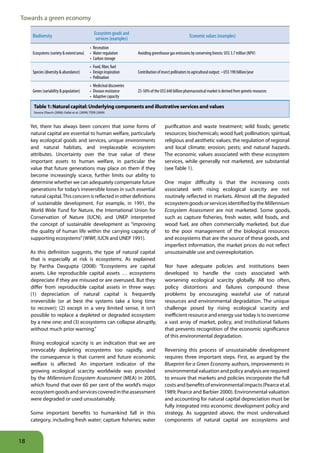 Towards a green economy

                                                      Ecosystem goods and
      Biodiversity                                                                                               Economic values (examples)
                                                       services (examples)
                                                   •	 Recreation
      Ecosystems (variety & extent/area)           •	 Water regulation        Avoiding greenhouse gas emissions by conserving forests: US$ 3.7 trillion (NPV)
                                                   •	 Carbon storage
                                                   •	 Food, fiber, fuel
      Species (diversity & abundance)              •	 Design inspiration      Contribution of insect pollinators to agricultural output: ~US$ 190 billion/year
                                                   •	 Pollination
                                                   •	 Medicinal discoveries
      Genes (variability & population)             •	 Disease resistance      25-50% of the US$ 640 billion pharmaceutical market is derived from genetic resources
                                                   •	 Adaptive capacity

      Table 1: Natural capital: Underlying components and illustrative services and values
      Source: Eliasch (2008); Gallai et al. (2009); TEEB (2009)



     Yet, there has always been concern that some forms of                                      purification and waste treatment; wild foods; genetic
     natural capital are essential to human welfare, particularly                               resources; biochemicals; wood fuel; pollination; spiritual,
     key ecological goods and services, unique environments                                     religious and aesthetic values; the regulation of regional
     and natural habitats, and irreplaceable ecosystem                                          and local climate; erosion; pests; and natural hazards.
     attributes. Uncertainty over the true value of these                                       The economic values associated with these ecosystem
     important assets to human welfare, in particular the                                       services, while generally not marketed, are substantial
     value that future generations may place on them if they                                    (see Table 1).
     become increasingly scarce, further limits our ability to
     determine whether we can adequately compensate future                                      One major difficulty is that the increasing costs
     generations for today’s irreversible losses in such essential                              associated with rising ecological scarcity are not
     natural capital. This concern is reflected in other definitions                            routinely reflected in markets. Almost all the degraded
     of sustainable development. For example, in 1991, the                                      ecosystem goods or services identified by the Millennium
     World Wide Fund for Nature, the International Union for                                    Ecosystem Assessment are not marketed. Some goods,
     Conservation of Nature (IUCN), and UNEP interpreted                                        such as capture fisheries, fresh water, wild foods, and
     the concept of sustainable development as “improving                                       wood fuel, are often commercially marketed, but due
     the quality of human life within the carrying capacity of                                  to the poor management of the biological resources
     supporting ecosystems” (WWF, IUCN and UNEP 1991).                                          and ecosystems that are the source of these goods, and
                                                                                                imperfect information, the market prices do not reflect
     As this definition suggests, the type of natural capital                                   unsustainable use and overexploitation.
     that is especially at risk is ecosystems. As explained
     by Partha Dasgupta (2008): “Ecosystems are capital                                         Nor have adequate policies and institutions been
     assets. Like reproducible capital assets … ecosystems                                      developed to handle the costs associated with
     depreciate if they are misused or are overused. But they                                   worsening ecological scarcity globally. All too often,
     differ from reproducible capital assets in three ways:                                     policy distortions and failures compound these
     (1) depreciation of natural capital is frequently                                          problems by encouraging wasteful use of natural
     irreversible (or at best the systems take a long time                                      resources and environmental degradation. The unique
     to recover); (2) except in a very limited sense, it isn’t                                  challenge posed by rising ecological scarcity and
     possible to replace a depleted or degraded ecosystem                                       inefficient resource and energy use today is to overcome
     by a new one; and (3) ecosystems can collapse abruptly,                                    a vast array of market, policy, and institutional failures
     without much prior warning.”                                                               that prevents recognition of the economic significance
                                                                                                of this environmental degradation.
     Rising ecological scarcity is an indication that we are
     irrevocably depleting ecosystems too rapidly, and                                          Reversing this process of unsustainable development
     the consequence is that current and future economic                                        requires three important steps. First, as argued by the
     welfare is affected. An important indicator of the                                         Blueprint for a Green Economy authors, improvements in
     growing ecological scarcity worldwide was provided                                         environmental valuation and policy analysis are required
     by the Millennium Ecosystem Assessment (MEA) in 2005,                                      to ensure that markets and policies incorporate the full
     which found that over 60 per cent of the world’s major                                     costs and benefits of environmental impacts (Pearce et al.
     ecosystem goods and services covered in the assessment                                     1989; Pearce and Barbier 2000). Environmental valuation
     were degraded or used unsustainably.                                                       and accounting for natural capital depreciation must be
                                                                                                fully integrated into economic development policy and
     Some important benefits to humankind fall in this                                          strategy. As suggested above, the most undervalued
     category, including fresh water; capture fisheries; water                                  components of natural capital are ecosystems and



18
 